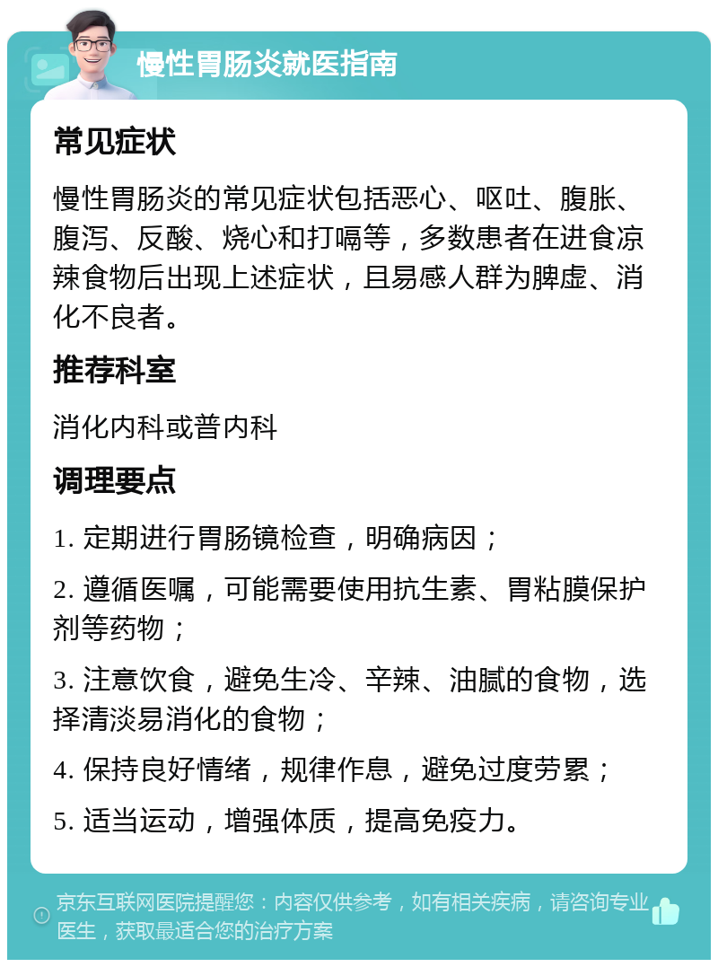 慢性胃肠炎就医指南 常见症状 慢性胃肠炎的常见症状包括恶心、呕吐、腹胀、腹泻、反酸、烧心和打嗝等，多数患者在进食凉辣食物后出现上述症状，且易感人群为脾虚、消化不良者。 推荐科室 消化内科或普内科 调理要点 1. 定期进行胃肠镜检查，明确病因； 2. 遵循医嘱，可能需要使用抗生素、胃粘膜保护剂等药物； 3. 注意饮食，避免生冷、辛辣、油腻的食物，选择清淡易消化的食物； 4. 保持良好情绪，规律作息，避免过度劳累； 5. 适当运动，增强体质，提高免疫力。