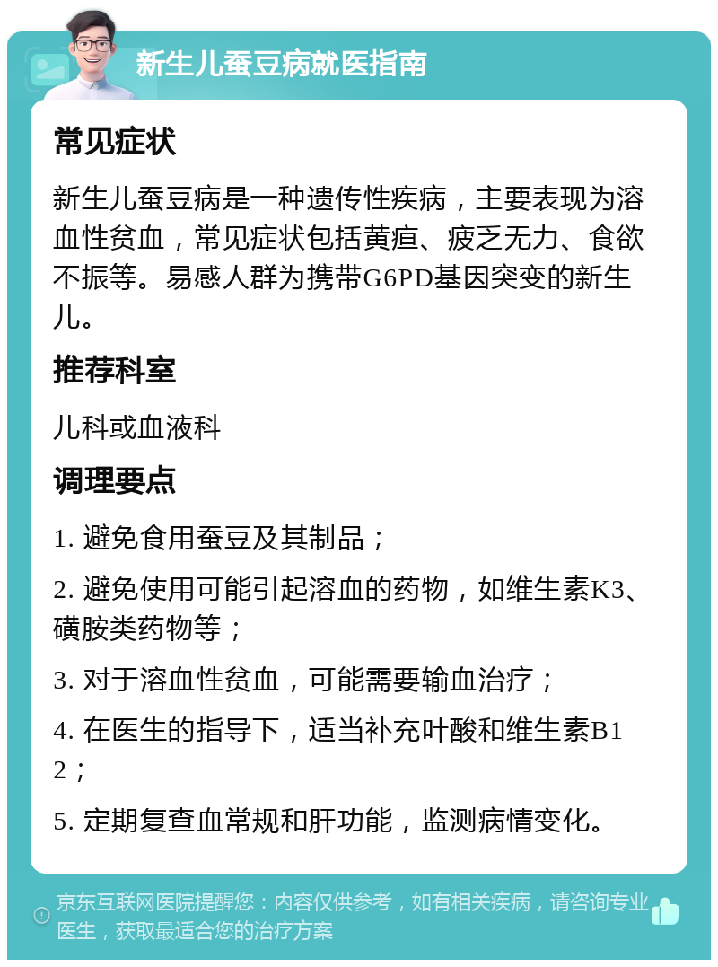 新生儿蚕豆病就医指南 常见症状 新生儿蚕豆病是一种遗传性疾病，主要表现为溶血性贫血，常见症状包括黄疸、疲乏无力、食欲不振等。易感人群为携带G6PD基因突变的新生儿。 推荐科室 儿科或血液科 调理要点 1. 避免食用蚕豆及其制品； 2. 避免使用可能引起溶血的药物，如维生素K3、磺胺类药物等； 3. 对于溶血性贫血，可能需要输血治疗； 4. 在医生的指导下，适当补充叶酸和维生素B12； 5. 定期复查血常规和肝功能，监测病情变化。