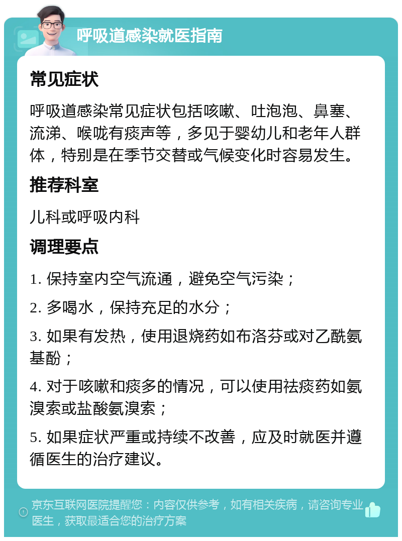 呼吸道感染就医指南 常见症状 呼吸道感染常见症状包括咳嗽、吐泡泡、鼻塞、流涕、喉咙有痰声等，多见于婴幼儿和老年人群体，特别是在季节交替或气候变化时容易发生。 推荐科室 儿科或呼吸内科 调理要点 1. 保持室内空气流通，避免空气污染； 2. 多喝水，保持充足的水分； 3. 如果有发热，使用退烧药如布洛芬或对乙酰氨基酚； 4. 对于咳嗽和痰多的情况，可以使用祛痰药如氨溴索或盐酸氨溴索； 5. 如果症状严重或持续不改善，应及时就医并遵循医生的治疗建议。