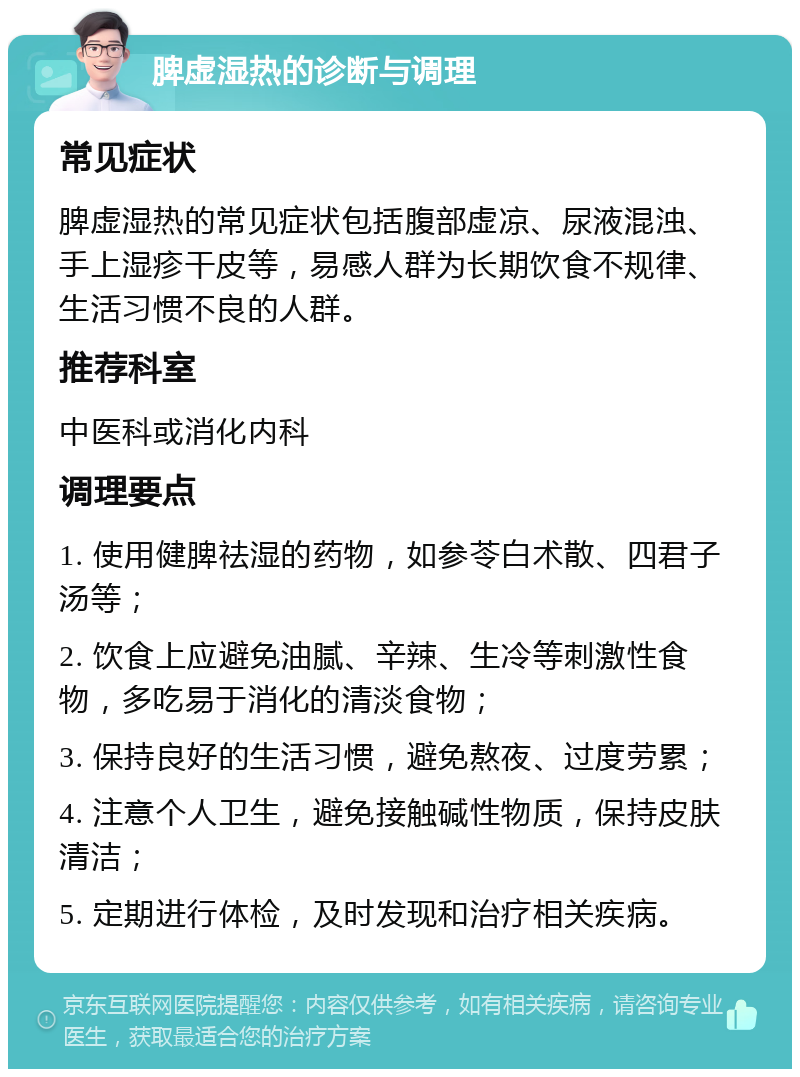 脾虚湿热的诊断与调理 常见症状 脾虚湿热的常见症状包括腹部虚凉、尿液混浊、手上湿疹干皮等，易感人群为长期饮食不规律、生活习惯不良的人群。 推荐科室 中医科或消化内科 调理要点 1. 使用健脾祛湿的药物，如参苓白术散、四君子汤等； 2. 饮食上应避免油腻、辛辣、生冷等刺激性食物，多吃易于消化的清淡食物； 3. 保持良好的生活习惯，避免熬夜、过度劳累； 4. 注意个人卫生，避免接触碱性物质，保持皮肤清洁； 5. 定期进行体检，及时发现和治疗相关疾病。