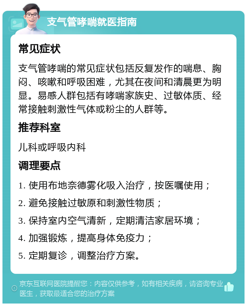 支气管哮喘就医指南 常见症状 支气管哮喘的常见症状包括反复发作的喘息、胸闷、咳嗽和呼吸困难，尤其在夜间和清晨更为明显。易感人群包括有哮喘家族史、过敏体质、经常接触刺激性气体或粉尘的人群等。 推荐科室 儿科或呼吸内科 调理要点 1. 使用布地奈德雾化吸入治疗，按医嘱使用； 2. 避免接触过敏原和刺激性物质； 3. 保持室内空气清新，定期清洁家居环境； 4. 加强锻炼，提高身体免疫力； 5. 定期复诊，调整治疗方案。