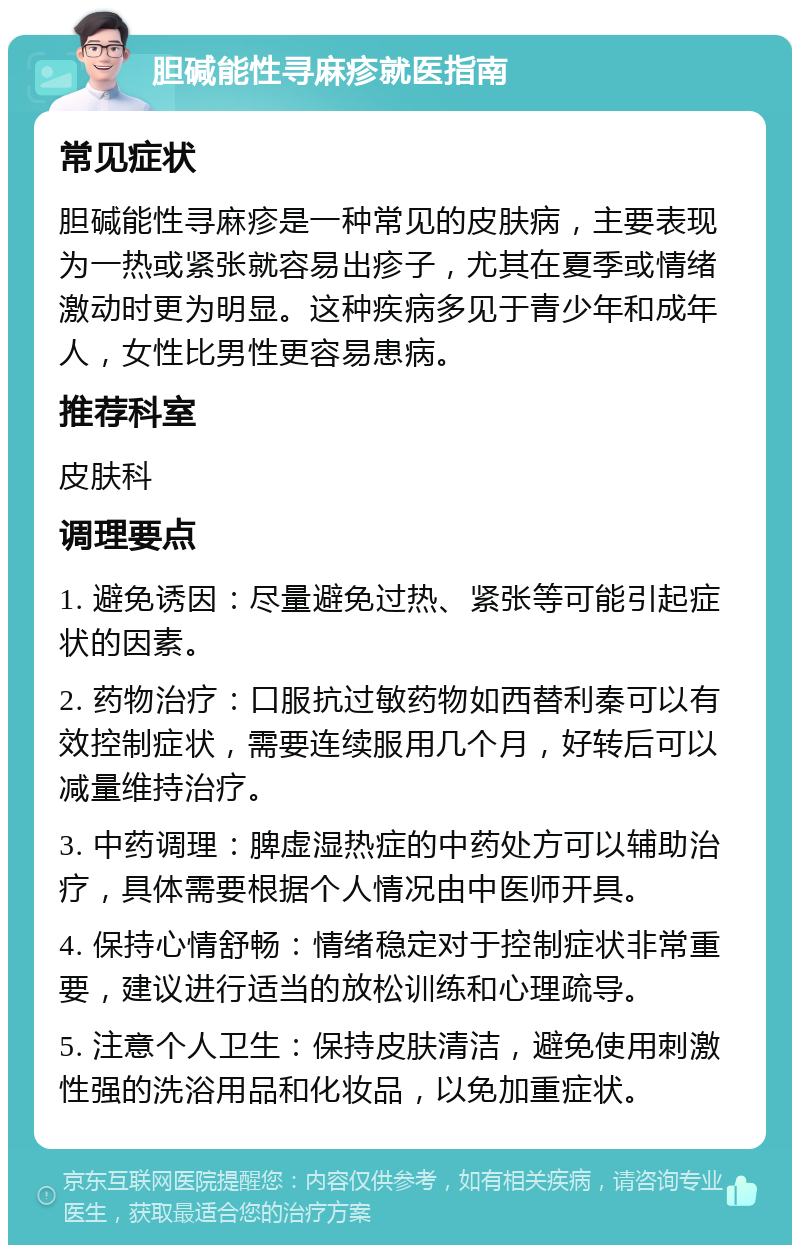 胆碱能性寻麻疹就医指南 常见症状 胆碱能性寻麻疹是一种常见的皮肤病，主要表现为一热或紧张就容易出疹子，尤其在夏季或情绪激动时更为明显。这种疾病多见于青少年和成年人，女性比男性更容易患病。 推荐科室 皮肤科 调理要点 1. 避免诱因：尽量避免过热、紧张等可能引起症状的因素。 2. 药物治疗：口服抗过敏药物如西替利秦可以有效控制症状，需要连续服用几个月，好转后可以减量维持治疗。 3. 中药调理：脾虚湿热症的中药处方可以辅助治疗，具体需要根据个人情况由中医师开具。 4. 保持心情舒畅：情绪稳定对于控制症状非常重要，建议进行适当的放松训练和心理疏导。 5. 注意个人卫生：保持皮肤清洁，避免使用刺激性强的洗浴用品和化妆品，以免加重症状。