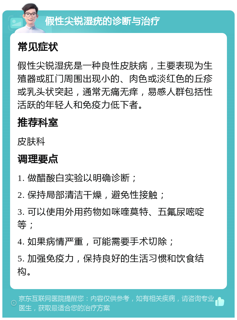 假性尖锐湿疣的诊断与治疗 常见症状 假性尖锐湿疣是一种良性皮肤病，主要表现为生殖器或肛门周围出现小的、肉色或淡红色的丘疹或乳头状突起，通常无痛无痒，易感人群包括性活跃的年轻人和免疫力低下者。 推荐科室 皮肤科 调理要点 1. 做醋酸白实验以明确诊断； 2. 保持局部清洁干燥，避免性接触； 3. 可以使用外用药物如咪喹莫特、五氟尿嘧啶等； 4. 如果病情严重，可能需要手术切除； 5. 加强免疫力，保持良好的生活习惯和饮食结构。