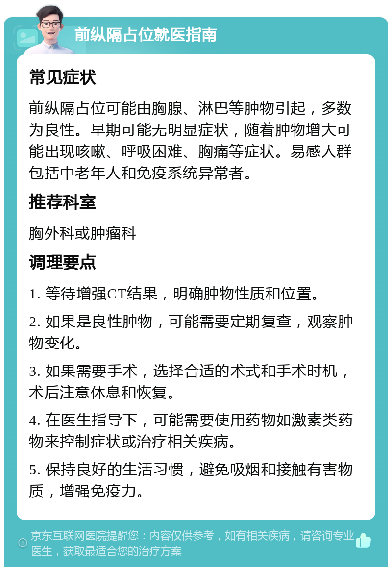 前纵隔占位就医指南 常见症状 前纵隔占位可能由胸腺、淋巴等肿物引起，多数为良性。早期可能无明显症状，随着肿物增大可能出现咳嗽、呼吸困难、胸痛等症状。易感人群包括中老年人和免疫系统异常者。 推荐科室 胸外科或肿瘤科 调理要点 1. 等待增强CT结果，明确肿物性质和位置。 2. 如果是良性肿物，可能需要定期复查，观察肿物变化。 3. 如果需要手术，选择合适的术式和手术时机，术后注意休息和恢复。 4. 在医生指导下，可能需要使用药物如激素类药物来控制症状或治疗相关疾病。 5. 保持良好的生活习惯，避免吸烟和接触有害物质，增强免疫力。