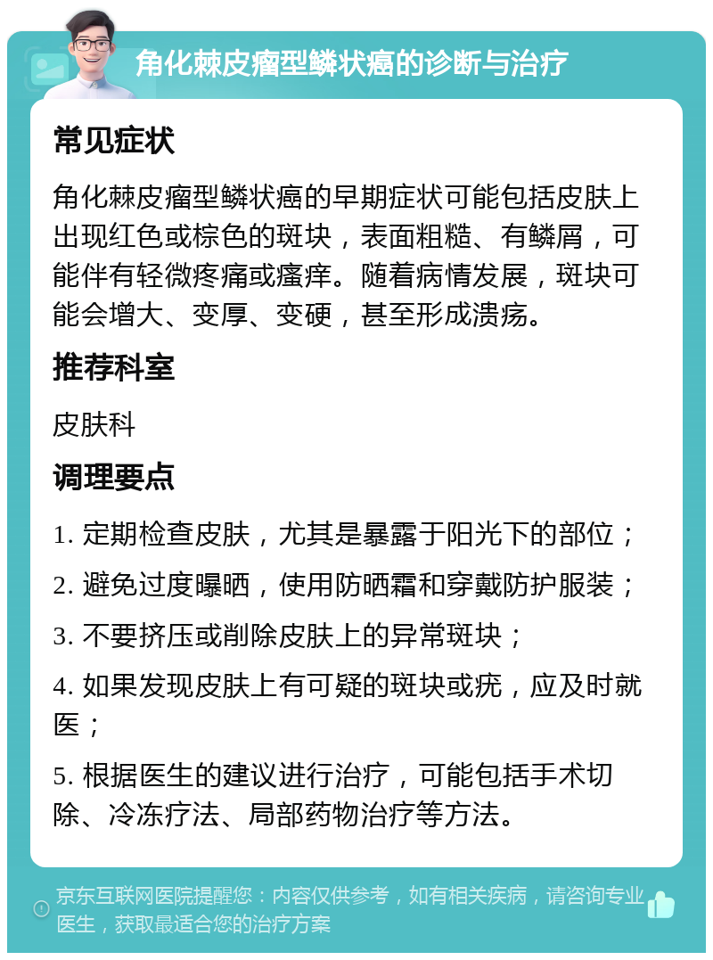 角化棘皮瘤型鳞状癌的诊断与治疗 常见症状 角化棘皮瘤型鳞状癌的早期症状可能包括皮肤上出现红色或棕色的斑块，表面粗糙、有鳞屑，可能伴有轻微疼痛或瘙痒。随着病情发展，斑块可能会增大、变厚、变硬，甚至形成溃疡。 推荐科室 皮肤科 调理要点 1. 定期检查皮肤，尤其是暴露于阳光下的部位； 2. 避免过度曝晒，使用防晒霜和穿戴防护服装； 3. 不要挤压或削除皮肤上的异常斑块； 4. 如果发现皮肤上有可疑的斑块或疣，应及时就医； 5. 根据医生的建议进行治疗，可能包括手术切除、冷冻疗法、局部药物治疗等方法。