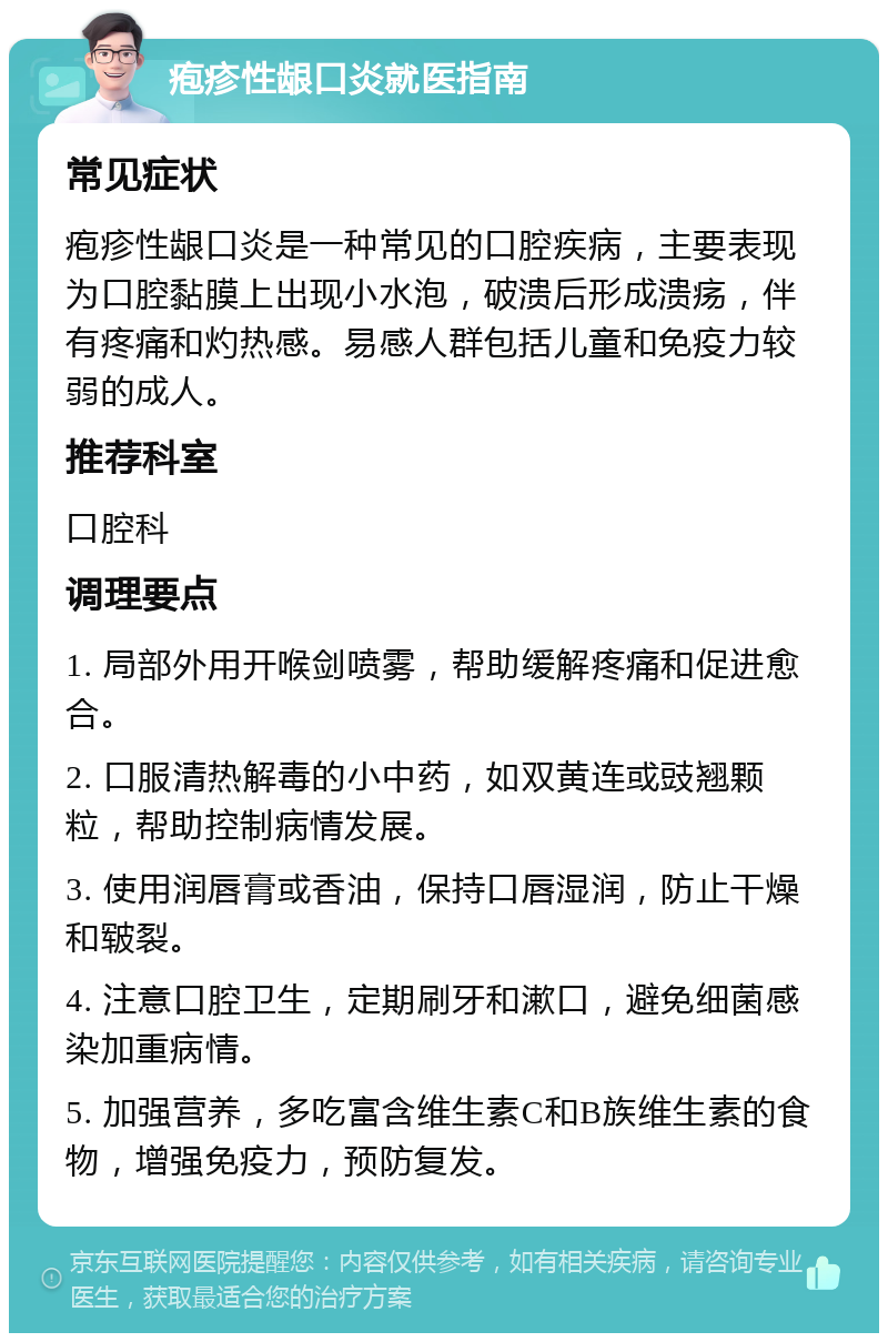 疱疹性龈口炎就医指南 常见症状 疱疹性龈口炎是一种常见的口腔疾病，主要表现为口腔黏膜上出现小水泡，破溃后形成溃疡，伴有疼痛和灼热感。易感人群包括儿童和免疫力较弱的成人。 推荐科室 口腔科 调理要点 1. 局部外用开喉剑喷雾，帮助缓解疼痛和促进愈合。 2. 口服清热解毒的小中药，如双黄连或豉翘颗粒，帮助控制病情发展。 3. 使用润唇膏或香油，保持口唇湿润，防止干燥和皲裂。 4. 注意口腔卫生，定期刷牙和漱口，避免细菌感染加重病情。 5. 加强营养，多吃富含维生素C和B族维生素的食物，增强免疫力，预防复发。