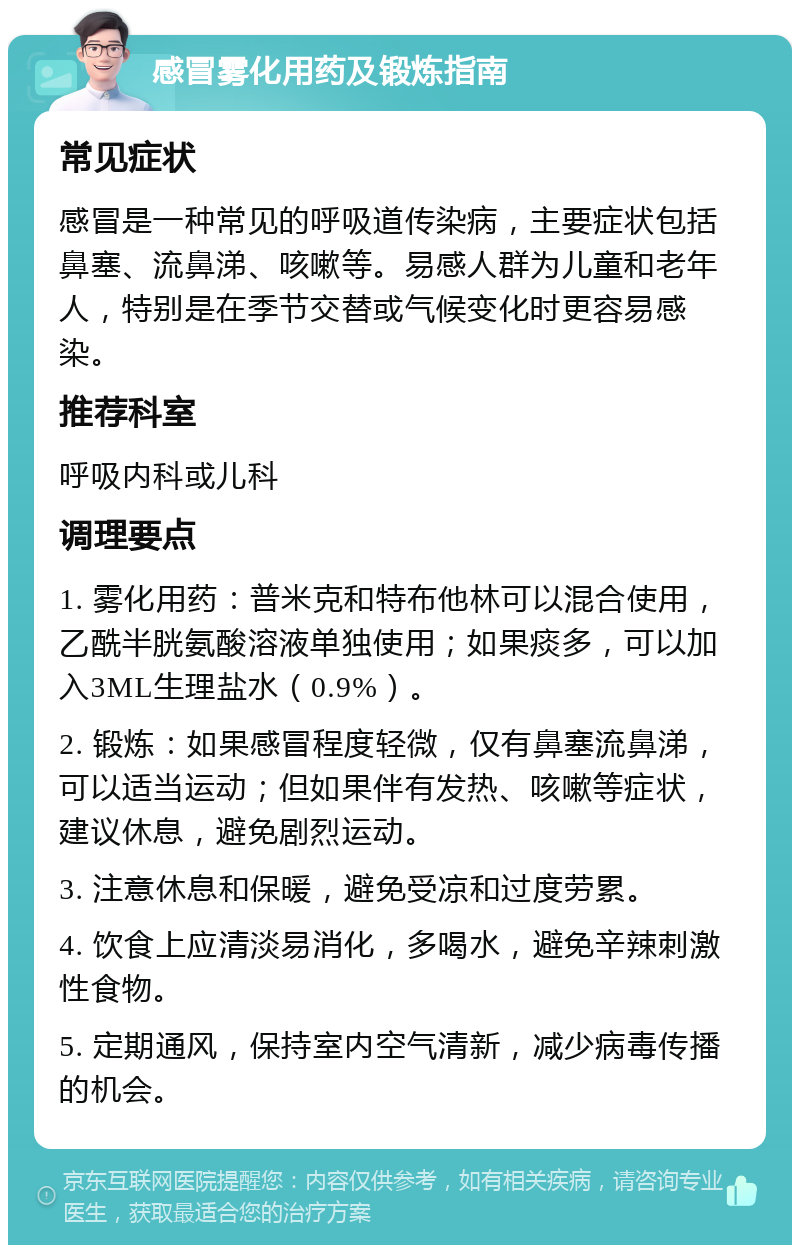 感冒雾化用药及锻炼指南 常见症状 感冒是一种常见的呼吸道传染病，主要症状包括鼻塞、流鼻涕、咳嗽等。易感人群为儿童和老年人，特别是在季节交替或气候变化时更容易感染。 推荐科室 呼吸内科或儿科 调理要点 1. 雾化用药：普米克和特布他林可以混合使用，乙酰半胱氨酸溶液单独使用；如果痰多，可以加入3ML生理盐水（0.9%）。 2. 锻炼：如果感冒程度轻微，仅有鼻塞流鼻涕，可以适当运动；但如果伴有发热、咳嗽等症状，建议休息，避免剧烈运动。 3. 注意休息和保暖，避免受凉和过度劳累。 4. 饮食上应清淡易消化，多喝水，避免辛辣刺激性食物。 5. 定期通风，保持室内空气清新，减少病毒传播的机会。