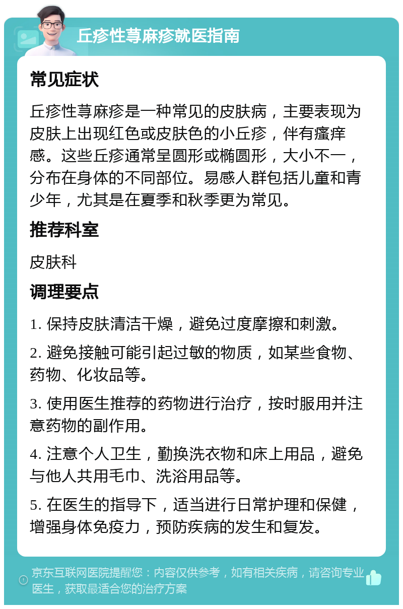 丘疹性荨麻疹就医指南 常见症状 丘疹性荨麻疹是一种常见的皮肤病，主要表现为皮肤上出现红色或皮肤色的小丘疹，伴有瘙痒感。这些丘疹通常呈圆形或椭圆形，大小不一，分布在身体的不同部位。易感人群包括儿童和青少年，尤其是在夏季和秋季更为常见。 推荐科室 皮肤科 调理要点 1. 保持皮肤清洁干燥，避免过度摩擦和刺激。 2. 避免接触可能引起过敏的物质，如某些食物、药物、化妆品等。 3. 使用医生推荐的药物进行治疗，按时服用并注意药物的副作用。 4. 注意个人卫生，勤换洗衣物和床上用品，避免与他人共用毛巾、洗浴用品等。 5. 在医生的指导下，适当进行日常护理和保健，增强身体免疫力，预防疾病的发生和复发。