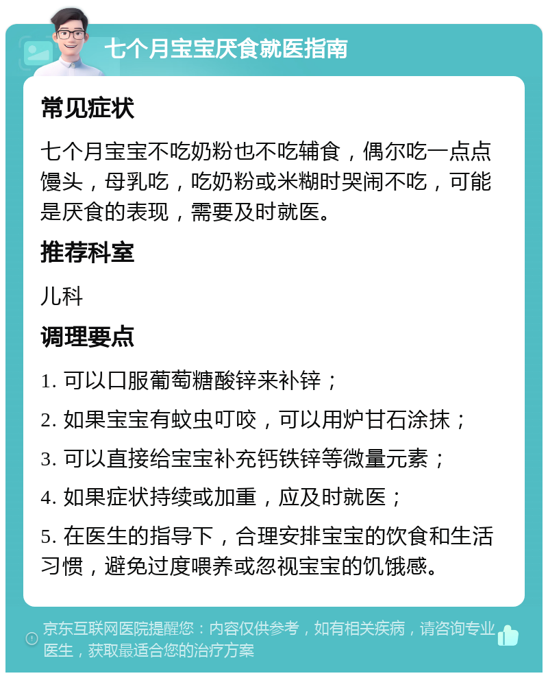 七个月宝宝厌食就医指南 常见症状 七个月宝宝不吃奶粉也不吃辅食，偶尔吃一点点馒头，母乳吃，吃奶粉或米糊时哭闹不吃，可能是厌食的表现，需要及时就医。 推荐科室 儿科 调理要点 1. 可以口服葡萄糖酸锌来补锌； 2. 如果宝宝有蚊虫叮咬，可以用炉甘石涂抹； 3. 可以直接给宝宝补充钙铁锌等微量元素； 4. 如果症状持续或加重，应及时就医； 5. 在医生的指导下，合理安排宝宝的饮食和生活习惯，避免过度喂养或忽视宝宝的饥饿感。