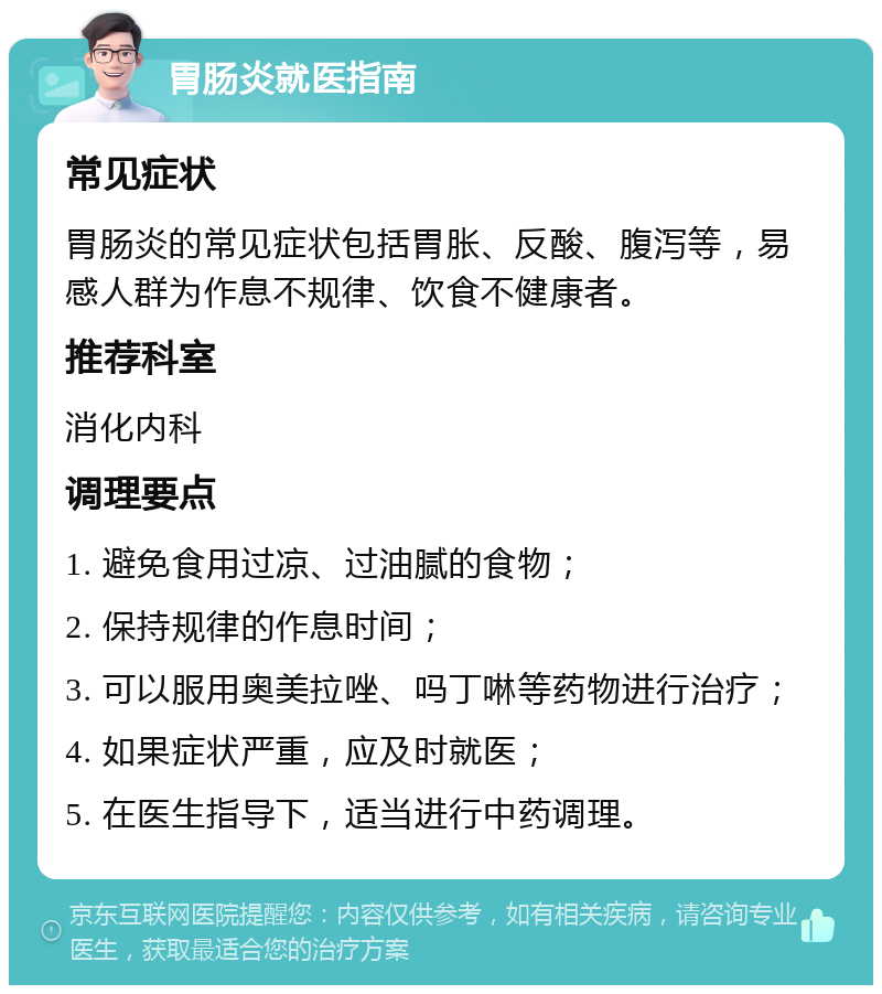 胃肠炎就医指南 常见症状 胃肠炎的常见症状包括胃胀、反酸、腹泻等，易感人群为作息不规律、饮食不健康者。 推荐科室 消化内科 调理要点 1. 避免食用过凉、过油腻的食物； 2. 保持规律的作息时间； 3. 可以服用奥美拉唑、吗丁啉等药物进行治疗； 4. 如果症状严重，应及时就医； 5. 在医生指导下，适当进行中药调理。