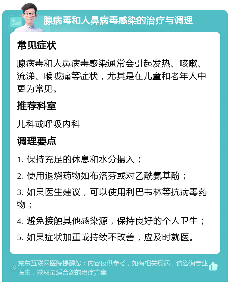 腺病毒和人鼻病毒感染的治疗与调理 常见症状 腺病毒和人鼻病毒感染通常会引起发热、咳嗽、流涕、喉咙痛等症状，尤其是在儿童和老年人中更为常见。 推荐科室 儿科或呼吸内科 调理要点 1. 保持充足的休息和水分摄入； 2. 使用退烧药物如布洛芬或对乙酰氨基酚； 3. 如果医生建议，可以使用利巴韦林等抗病毒药物； 4. 避免接触其他感染源，保持良好的个人卫生； 5. 如果症状加重或持续不改善，应及时就医。