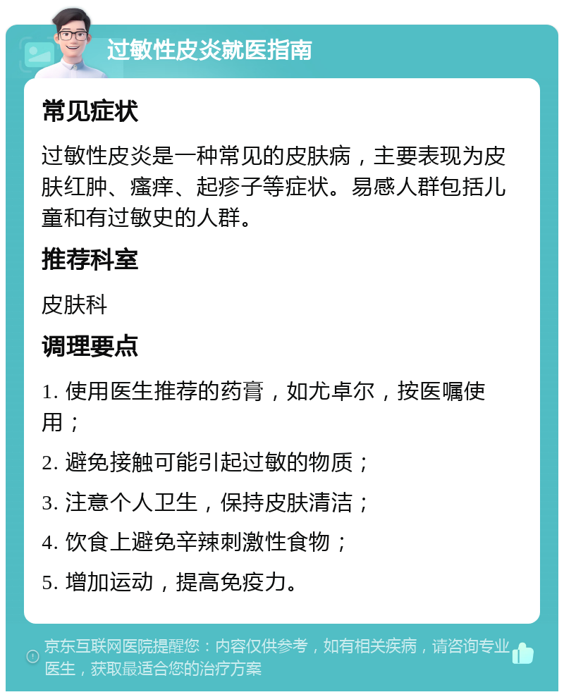 过敏性皮炎就医指南 常见症状 过敏性皮炎是一种常见的皮肤病，主要表现为皮肤红肿、瘙痒、起疹子等症状。易感人群包括儿童和有过敏史的人群。 推荐科室 皮肤科 调理要点 1. 使用医生推荐的药膏，如尤卓尔，按医嘱使用； 2. 避免接触可能引起过敏的物质； 3. 注意个人卫生，保持皮肤清洁； 4. 饮食上避免辛辣刺激性食物； 5. 增加运动，提高免疫力。