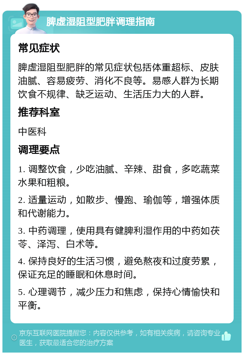 脾虚湿阻型肥胖调理指南 常见症状 脾虚湿阻型肥胖的常见症状包括体重超标、皮肤油腻、容易疲劳、消化不良等。易感人群为长期饮食不规律、缺乏运动、生活压力大的人群。 推荐科室 中医科 调理要点 1. 调整饮食，少吃油腻、辛辣、甜食，多吃蔬菜水果和粗粮。 2. 适量运动，如散步、慢跑、瑜伽等，增强体质和代谢能力。 3. 中药调理，使用具有健脾利湿作用的中药如茯苓、泽泻、白术等。 4. 保持良好的生活习惯，避免熬夜和过度劳累，保证充足的睡眠和休息时间。 5. 心理调节，减少压力和焦虑，保持心情愉快和平衡。