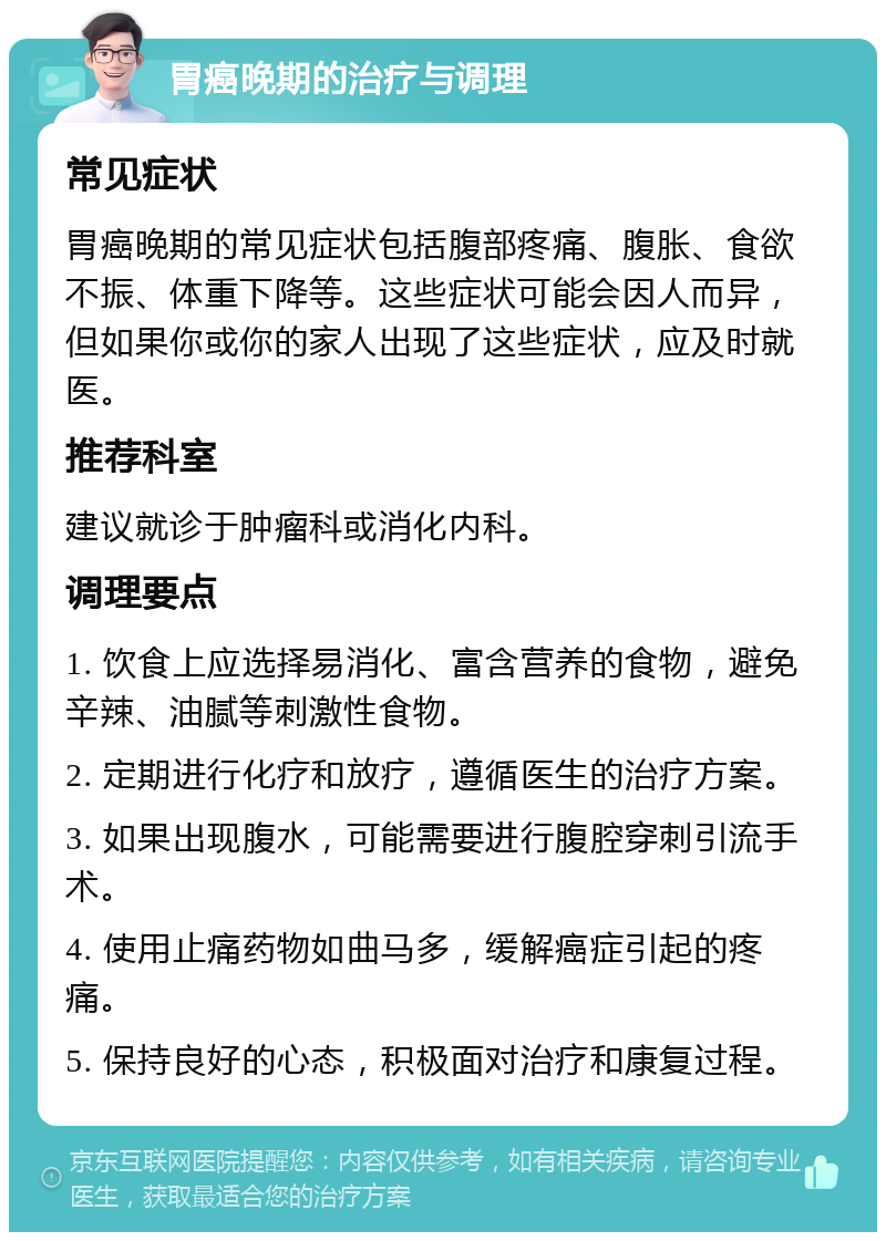 胃癌晚期的治疗与调理 常见症状 胃癌晚期的常见症状包括腹部疼痛、腹胀、食欲不振、体重下降等。这些症状可能会因人而异，但如果你或你的家人出现了这些症状，应及时就医。 推荐科室 建议就诊于肿瘤科或消化内科。 调理要点 1. 饮食上应选择易消化、富含营养的食物，避免辛辣、油腻等刺激性食物。 2. 定期进行化疗和放疗，遵循医生的治疗方案。 3. 如果出现腹水，可能需要进行腹腔穿刺引流手术。 4. 使用止痛药物如曲马多，缓解癌症引起的疼痛。 5. 保持良好的心态，积极面对治疗和康复过程。