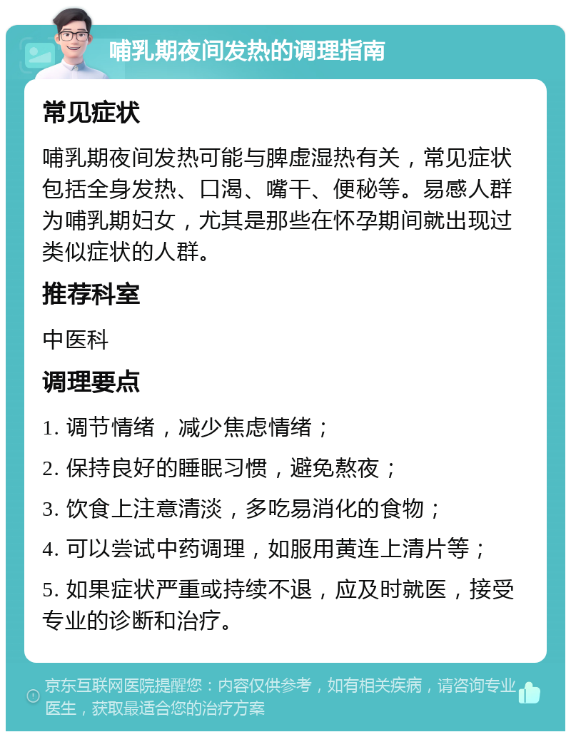 哺乳期夜间发热的调理指南 常见症状 哺乳期夜间发热可能与脾虚湿热有关，常见症状包括全身发热、口渴、嘴干、便秘等。易感人群为哺乳期妇女，尤其是那些在怀孕期间就出现过类似症状的人群。 推荐科室 中医科 调理要点 1. 调节情绪，减少焦虑情绪； 2. 保持良好的睡眠习惯，避免熬夜； 3. 饮食上注意清淡，多吃易消化的食物； 4. 可以尝试中药调理，如服用黄连上清片等； 5. 如果症状严重或持续不退，应及时就医，接受专业的诊断和治疗。