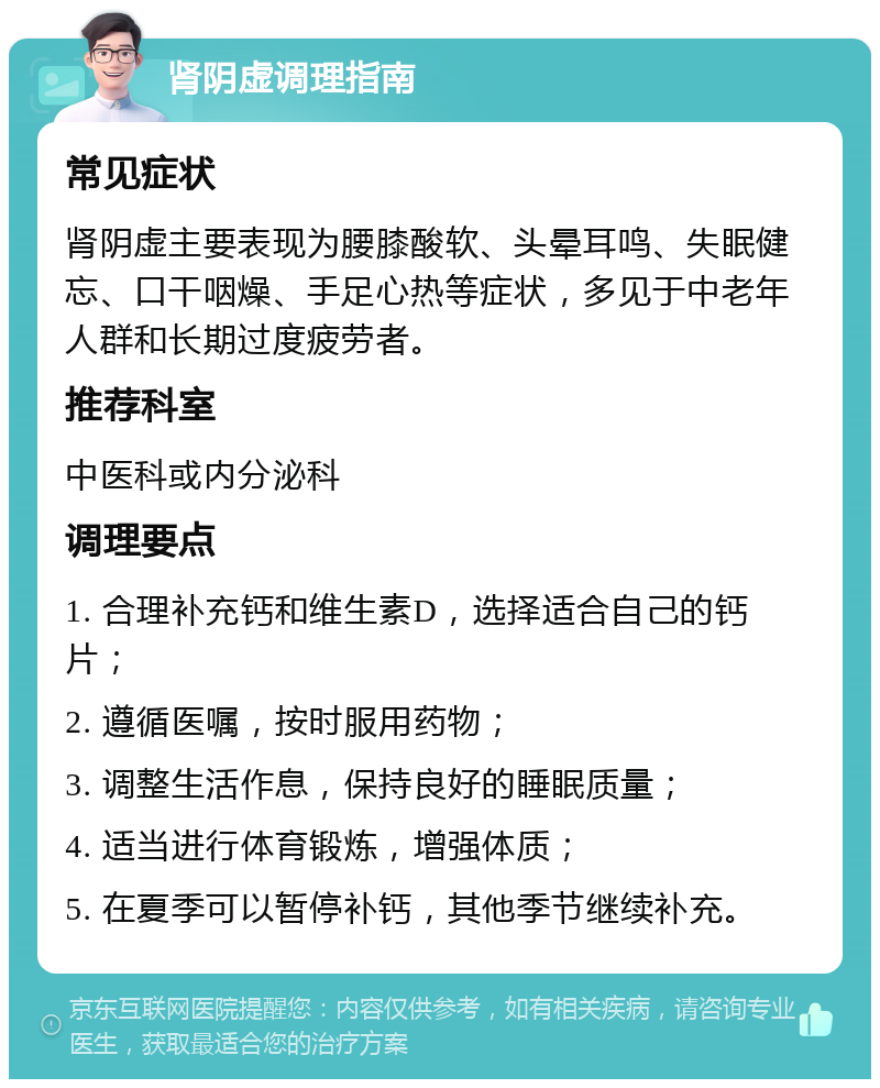 肾阴虚调理指南 常见症状 肾阴虚主要表现为腰膝酸软、头晕耳鸣、失眠健忘、口干咽燥、手足心热等症状，多见于中老年人群和长期过度疲劳者。 推荐科室 中医科或内分泌科 调理要点 1. 合理补充钙和维生素D，选择适合自己的钙片； 2. 遵循医嘱，按时服用药物； 3. 调整生活作息，保持良好的睡眠质量； 4. 适当进行体育锻炼，增强体质； 5. 在夏季可以暂停补钙，其他季节继续补充。