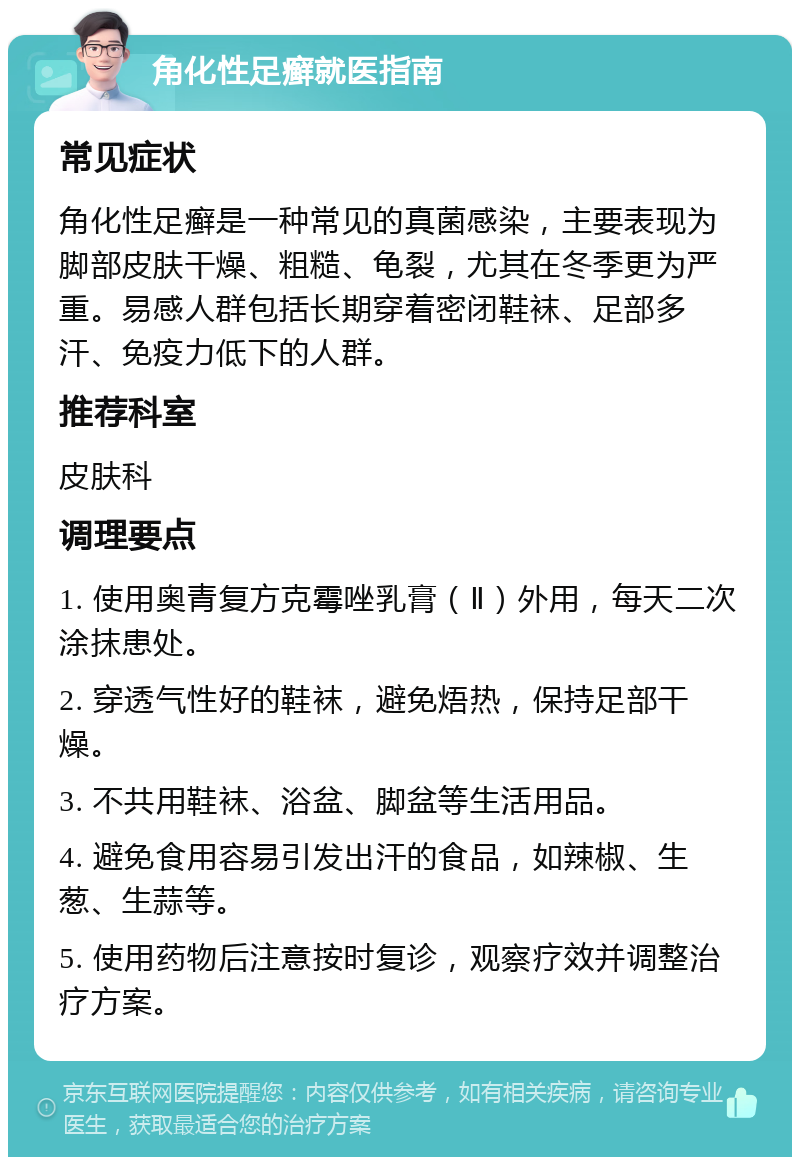 角化性足癣就医指南 常见症状 角化性足癣是一种常见的真菌感染，主要表现为脚部皮肤干燥、粗糙、龟裂，尤其在冬季更为严重。易感人群包括长期穿着密闭鞋袜、足部多汗、免疫力低下的人群。 推荐科室 皮肤科 调理要点 1. 使用奥青复方克霉唑乳膏（Ⅱ）外用，每天二次涂抹患处。 2. 穿透气性好的鞋袜，避免焐热，保持足部干燥。 3. 不共用鞋袜、浴盆、脚盆等生活用品。 4. 避免食用容易引发出汗的食品，如辣椒、生葱、生蒜等。 5. 使用药物后注意按时复诊，观察疗效并调整治疗方案。