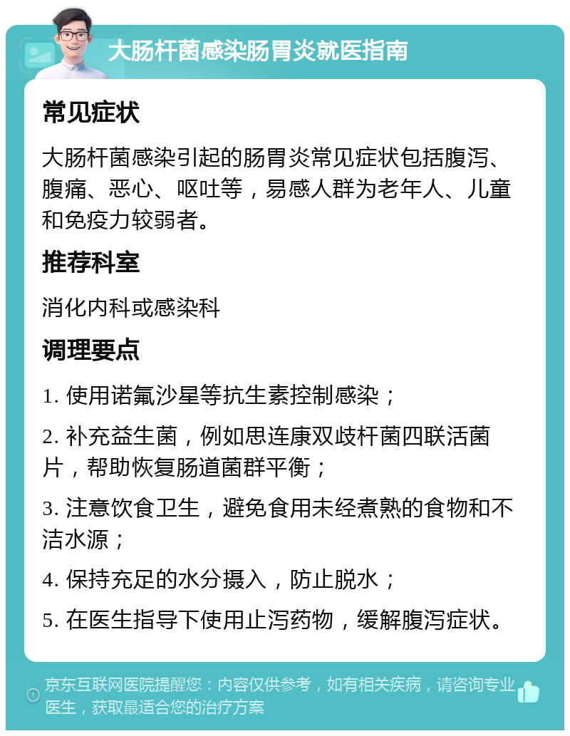 大肠杆菌感染肠胃炎就医指南 常见症状 大肠杆菌感染引起的肠胃炎常见症状包括腹泻、腹痛、恶心、呕吐等，易感人群为老年人、儿童和免疫力较弱者。 推荐科室 消化内科或感染科 调理要点 1. 使用诺氟沙星等抗生素控制感染； 2. 补充益生菌，例如思连康双歧杆菌四联活菌片，帮助恢复肠道菌群平衡； 3. 注意饮食卫生，避免食用未经煮熟的食物和不洁水源； 4. 保持充足的水分摄入，防止脱水； 5. 在医生指导下使用止泻药物，缓解腹泻症状。