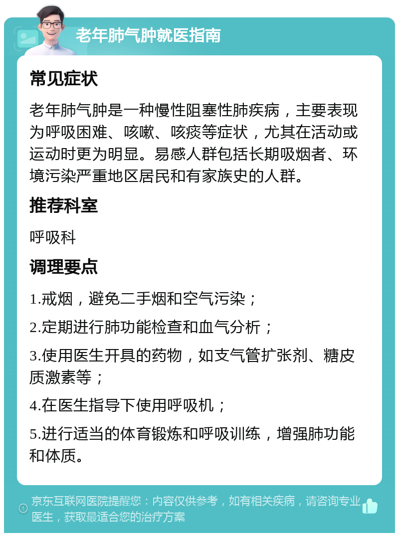 老年肺气肿就医指南 常见症状 老年肺气肿是一种慢性阻塞性肺疾病，主要表现为呼吸困难、咳嗽、咳痰等症状，尤其在活动或运动时更为明显。易感人群包括长期吸烟者、环境污染严重地区居民和有家族史的人群。 推荐科室 呼吸科 调理要点 1.戒烟，避免二手烟和空气污染； 2.定期进行肺功能检查和血气分析； 3.使用医生开具的药物，如支气管扩张剂、糖皮质激素等； 4.在医生指导下使用呼吸机； 5.进行适当的体育锻炼和呼吸训练，增强肺功能和体质。