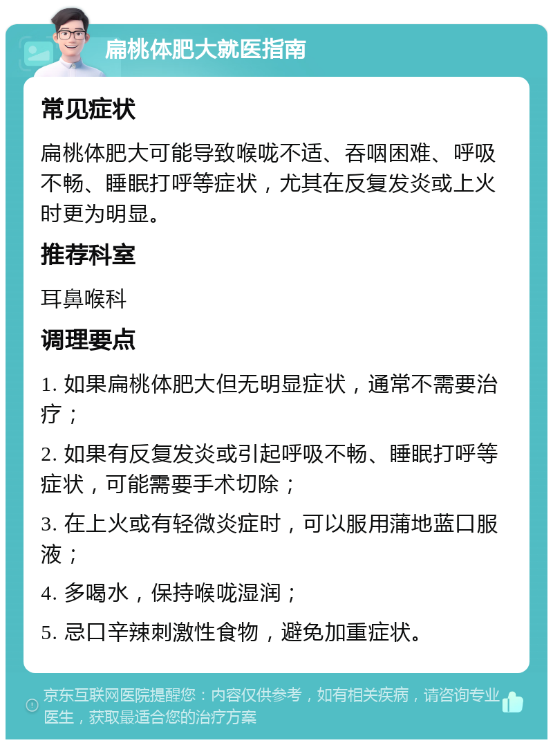 扁桃体肥大就医指南 常见症状 扁桃体肥大可能导致喉咙不适、吞咽困难、呼吸不畅、睡眠打呼等症状，尤其在反复发炎或上火时更为明显。 推荐科室 耳鼻喉科 调理要点 1. 如果扁桃体肥大但无明显症状，通常不需要治疗； 2. 如果有反复发炎或引起呼吸不畅、睡眠打呼等症状，可能需要手术切除； 3. 在上火或有轻微炎症时，可以服用蒲地蓝口服液； 4. 多喝水，保持喉咙湿润； 5. 忌口辛辣刺激性食物，避免加重症状。