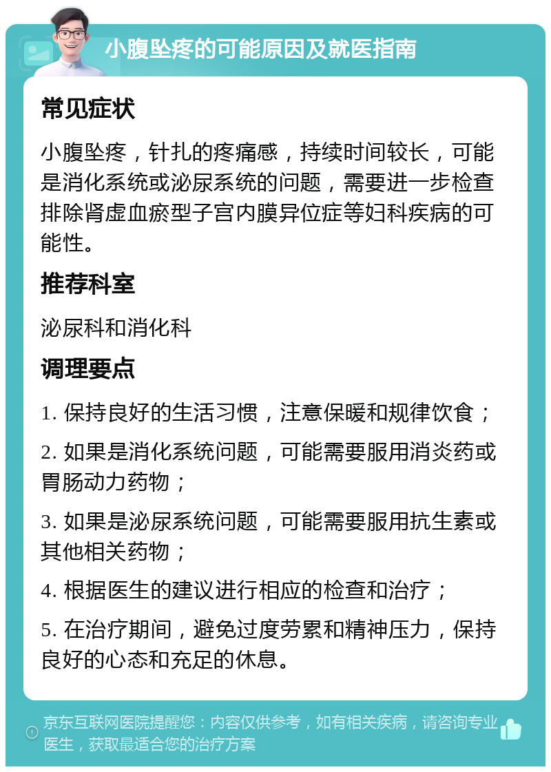 小腹坠疼的可能原因及就医指南 常见症状 小腹坠疼，针扎的疼痛感，持续时间较长，可能是消化系统或泌尿系统的问题，需要进一步检查排除肾虚血瘀型子宫内膜异位症等妇科疾病的可能性。 推荐科室 泌尿科和消化科 调理要点 1. 保持良好的生活习惯，注意保暖和规律饮食； 2. 如果是消化系统问题，可能需要服用消炎药或胃肠动力药物； 3. 如果是泌尿系统问题，可能需要服用抗生素或其他相关药物； 4. 根据医生的建议进行相应的检查和治疗； 5. 在治疗期间，避免过度劳累和精神压力，保持良好的心态和充足的休息。