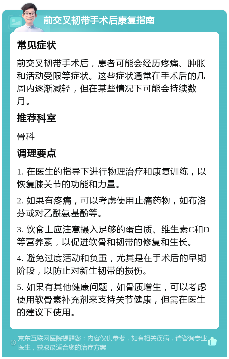 前交叉韧带手术后康复指南 常见症状 前交叉韧带手术后，患者可能会经历疼痛、肿胀和活动受限等症状。这些症状通常在手术后的几周内逐渐减轻，但在某些情况下可能会持续数月。 推荐科室 骨科 调理要点 1. 在医生的指导下进行物理治疗和康复训练，以恢复膝关节的功能和力量。 2. 如果有疼痛，可以考虑使用止痛药物，如布洛芬或对乙酰氨基酚等。 3. 饮食上应注意摄入足够的蛋白质、维生素C和D等营养素，以促进软骨和韧带的修复和生长。 4. 避免过度活动和负重，尤其是在手术后的早期阶段，以防止对新生韧带的损伤。 5. 如果有其他健康问题，如骨质增生，可以考虑使用软骨素补充剂来支持关节健康，但需在医生的建议下使用。