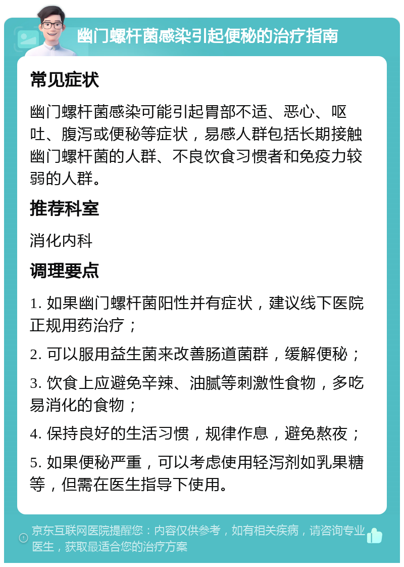 幽门螺杆菌感染引起便秘的治疗指南 常见症状 幽门螺杆菌感染可能引起胃部不适、恶心、呕吐、腹泻或便秘等症状，易感人群包括长期接触幽门螺杆菌的人群、不良饮食习惯者和免疫力较弱的人群。 推荐科室 消化内科 调理要点 1. 如果幽门螺杆菌阳性并有症状，建议线下医院正规用药治疗； 2. 可以服用益生菌来改善肠道菌群，缓解便秘； 3. 饮食上应避免辛辣、油腻等刺激性食物，多吃易消化的食物； 4. 保持良好的生活习惯，规律作息，避免熬夜； 5. 如果便秘严重，可以考虑使用轻泻剂如乳果糖等，但需在医生指导下使用。