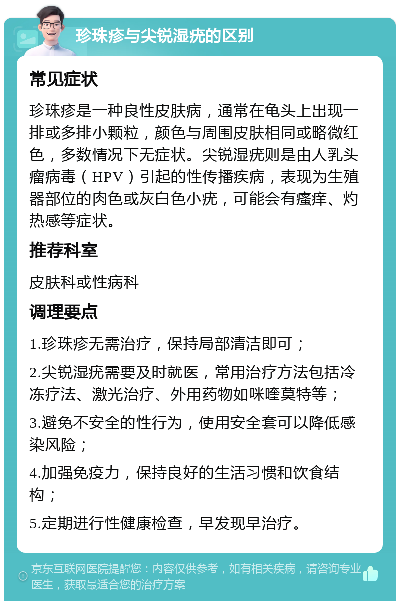 珍珠疹与尖锐湿疣的区别 常见症状 珍珠疹是一种良性皮肤病，通常在龟头上出现一排或多排小颗粒，颜色与周围皮肤相同或略微红色，多数情况下无症状。尖锐湿疣则是由人乳头瘤病毒（HPV）引起的性传播疾病，表现为生殖器部位的肉色或灰白色小疣，可能会有瘙痒、灼热感等症状。 推荐科室 皮肤科或性病科 调理要点 1.珍珠疹无需治疗，保持局部清洁即可； 2.尖锐湿疣需要及时就医，常用治疗方法包括冷冻疗法、激光治疗、外用药物如咪喹莫特等； 3.避免不安全的性行为，使用安全套可以降低感染风险； 4.加强免疫力，保持良好的生活习惯和饮食结构； 5.定期进行性健康检查，早发现早治疗。