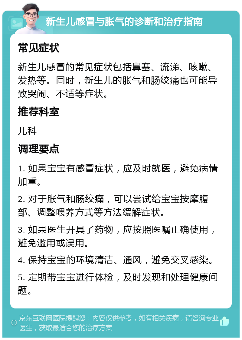 新生儿感冒与胀气的诊断和治疗指南 常见症状 新生儿感冒的常见症状包括鼻塞、流涕、咳嗽、发热等。同时，新生儿的胀气和肠绞痛也可能导致哭闹、不适等症状。 推荐科室 儿科 调理要点 1. 如果宝宝有感冒症状，应及时就医，避免病情加重。 2. 对于胀气和肠绞痛，可以尝试给宝宝按摩腹部、调整喂养方式等方法缓解症状。 3. 如果医生开具了药物，应按照医嘱正确使用，避免滥用或误用。 4. 保持宝宝的环境清洁、通风，避免交叉感染。 5. 定期带宝宝进行体检，及时发现和处理健康问题。