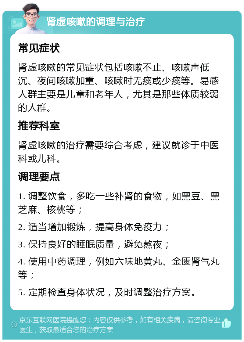 肾虚咳嗽的调理与治疗 常见症状 肾虚咳嗽的常见症状包括咳嗽不止、咳嗽声低沉、夜间咳嗽加重、咳嗽时无痰或少痰等。易感人群主要是儿童和老年人，尤其是那些体质较弱的人群。 推荐科室 肾虚咳嗽的治疗需要综合考虑，建议就诊于中医科或儿科。 调理要点 1. 调整饮食，多吃一些补肾的食物，如黑豆、黑芝麻、核桃等； 2. 适当增加锻炼，提高身体免疫力； 3. 保持良好的睡眠质量，避免熬夜； 4. 使用中药调理，例如六味地黄丸、金匮肾气丸等； 5. 定期检查身体状况，及时调整治疗方案。