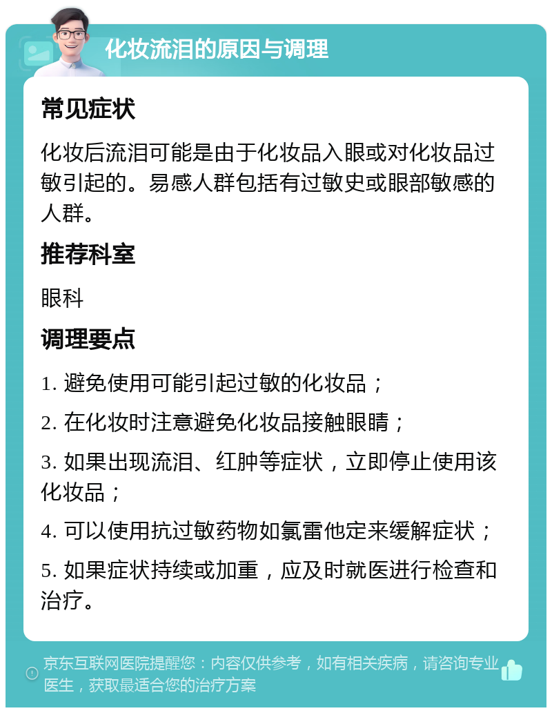 化妆流泪的原因与调理 常见症状 化妆后流泪可能是由于化妆品入眼或对化妆品过敏引起的。易感人群包括有过敏史或眼部敏感的人群。 推荐科室 眼科 调理要点 1. 避免使用可能引起过敏的化妆品； 2. 在化妆时注意避免化妆品接触眼睛； 3. 如果出现流泪、红肿等症状，立即停止使用该化妆品； 4. 可以使用抗过敏药物如氯雷他定来缓解症状； 5. 如果症状持续或加重，应及时就医进行检查和治疗。