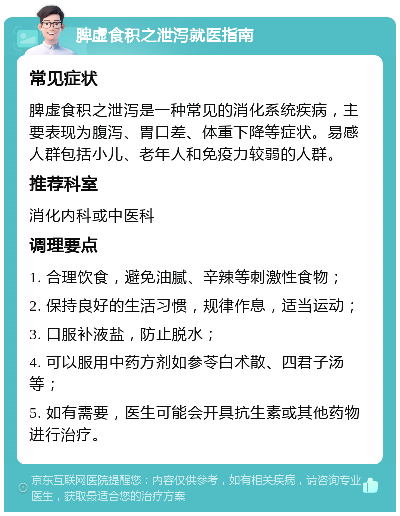 脾虚食积之泄泻就医指南 常见症状 脾虚食积之泄泻是一种常见的消化系统疾病，主要表现为腹泻、胃口差、体重下降等症状。易感人群包括小儿、老年人和免疫力较弱的人群。 推荐科室 消化内科或中医科 调理要点 1. 合理饮食，避免油腻、辛辣等刺激性食物； 2. 保持良好的生活习惯，规律作息，适当运动； 3. 口服补液盐，防止脱水； 4. 可以服用中药方剂如参苓白术散、四君子汤等； 5. 如有需要，医生可能会开具抗生素或其他药物进行治疗。