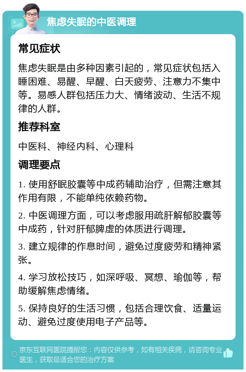 焦虑失眠的中医调理 常见症状 焦虑失眠是由多种因素引起的，常见症状包括入睡困难、易醒、早醒、白天疲劳、注意力不集中等。易感人群包括压力大、情绪波动、生活不规律的人群。 推荐科室 中医科、神经内科、心理科 调理要点 1. 使用舒眠胶囊等中成药辅助治疗，但需注意其作用有限，不能单纯依赖药物。 2. 中医调理方面，可以考虑服用疏肝解郁胶囊等中成药，针对肝郁脾虚的体质进行调理。 3. 建立规律的作息时间，避免过度疲劳和精神紧张。 4. 学习放松技巧，如深呼吸、冥想、瑜伽等，帮助缓解焦虑情绪。 5. 保持良好的生活习惯，包括合理饮食、适量运动、避免过度使用电子产品等。