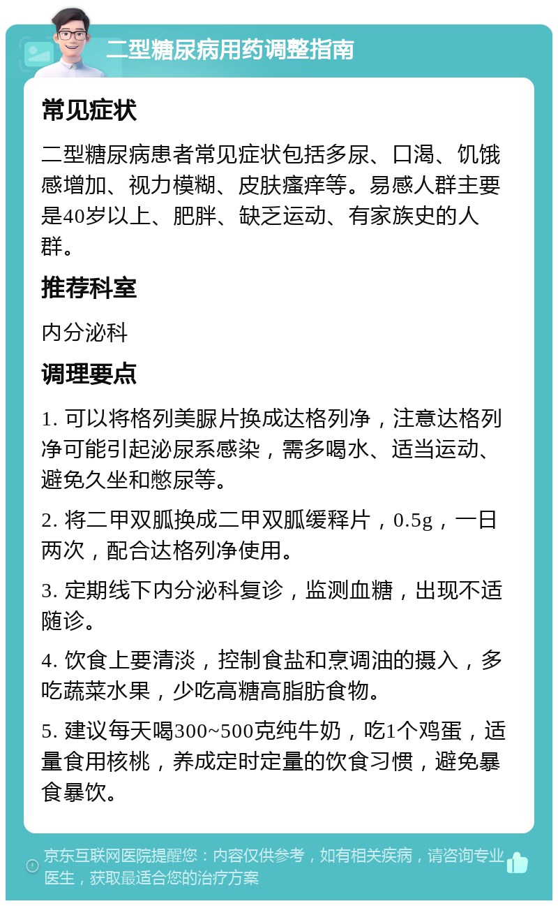 二型糖尿病用药调整指南 常见症状 二型糖尿病患者常见症状包括多尿、口渴、饥饿感增加、视力模糊、皮肤瘙痒等。易感人群主要是40岁以上、肥胖、缺乏运动、有家族史的人群。 推荐科室 内分泌科 调理要点 1. 可以将格列美脲片换成达格列净，注意达格列净可能引起泌尿系感染，需多喝水、适当运动、避免久坐和憋尿等。 2. 将二甲双胍换成二甲双胍缓释片，0.5g，一日两次，配合达格列净使用。 3. 定期线下内分泌科复诊，监测血糖，出现不适随诊。 4. 饮食上要清淡，控制食盐和烹调油的摄入，多吃蔬菜水果，少吃高糖高脂肪食物。 5. 建议每天喝300~500克纯牛奶，吃1个鸡蛋，适量食用核桃，养成定时定量的饮食习惯，避免暴食暴饮。