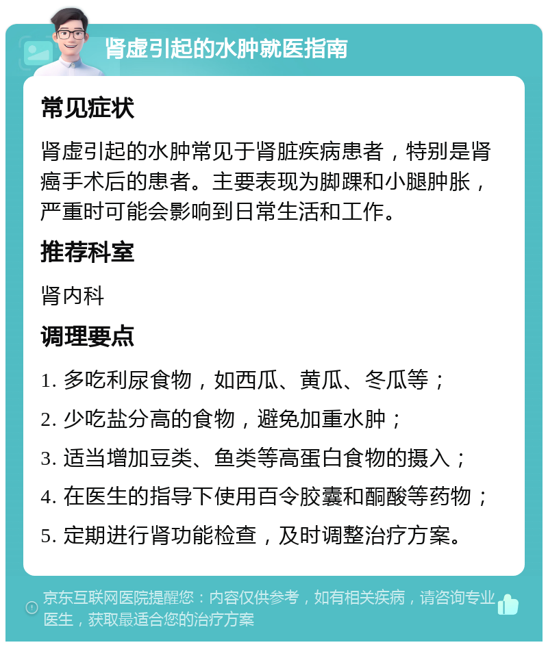 肾虚引起的水肿就医指南 常见症状 肾虚引起的水肿常见于肾脏疾病患者，特别是肾癌手术后的患者。主要表现为脚踝和小腿肿胀，严重时可能会影响到日常生活和工作。 推荐科室 肾内科 调理要点 1. 多吃利尿食物，如西瓜、黄瓜、冬瓜等； 2. 少吃盐分高的食物，避免加重水肿； 3. 适当增加豆类、鱼类等高蛋白食物的摄入； 4. 在医生的指导下使用百令胶囊和酮酸等药物； 5. 定期进行肾功能检查，及时调整治疗方案。