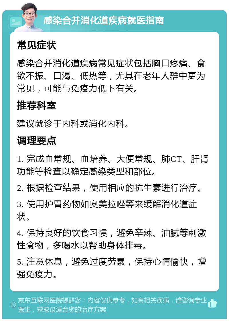 感染合并消化道疾病就医指南 常见症状 感染合并消化道疾病常见症状包括胸口疼痛、食欲不振、口渴、低热等，尤其在老年人群中更为常见，可能与免疫力低下有关。 推荐科室 建议就诊于内科或消化内科。 调理要点 1. 完成血常规、血培养、大便常规、肺CT、肝肾功能等检查以确定感染类型和部位。 2. 根据检查结果，使用相应的抗生素进行治疗。 3. 使用护胃药物如奥美拉唑等来缓解消化道症状。 4. 保持良好的饮食习惯，避免辛辣、油腻等刺激性食物，多喝水以帮助身体排毒。 5. 注意休息，避免过度劳累，保持心情愉快，增强免疫力。