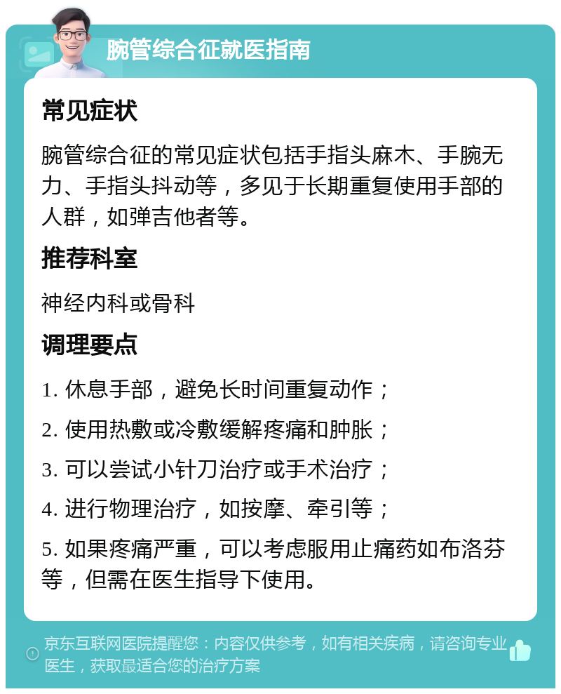 腕管综合征就医指南 常见症状 腕管综合征的常见症状包括手指头麻木、手腕无力、手指头抖动等，多见于长期重复使用手部的人群，如弹吉他者等。 推荐科室 神经内科或骨科 调理要点 1. 休息手部，避免长时间重复动作； 2. 使用热敷或冷敷缓解疼痛和肿胀； 3. 可以尝试小针刀治疗或手术治疗； 4. 进行物理治疗，如按摩、牵引等； 5. 如果疼痛严重，可以考虑服用止痛药如布洛芬等，但需在医生指导下使用。