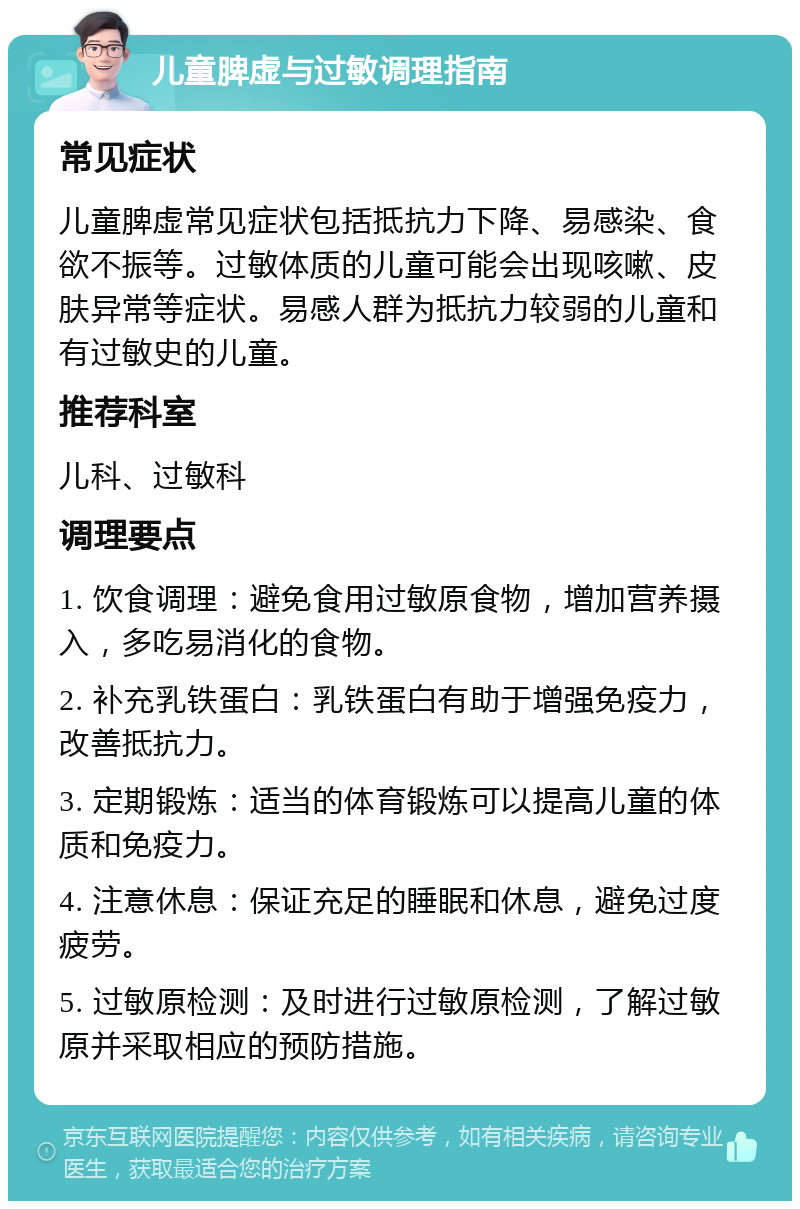 儿童脾虚与过敏调理指南 常见症状 儿童脾虚常见症状包括抵抗力下降、易感染、食欲不振等。过敏体质的儿童可能会出现咳嗽、皮肤异常等症状。易感人群为抵抗力较弱的儿童和有过敏史的儿童。 推荐科室 儿科、过敏科 调理要点 1. 饮食调理：避免食用过敏原食物，增加营养摄入，多吃易消化的食物。 2. 补充乳铁蛋白：乳铁蛋白有助于增强免疫力，改善抵抗力。 3. 定期锻炼：适当的体育锻炼可以提高儿童的体质和免疫力。 4. 注意休息：保证充足的睡眠和休息，避免过度疲劳。 5. 过敏原检测：及时进行过敏原检测，了解过敏原并采取相应的预防措施。