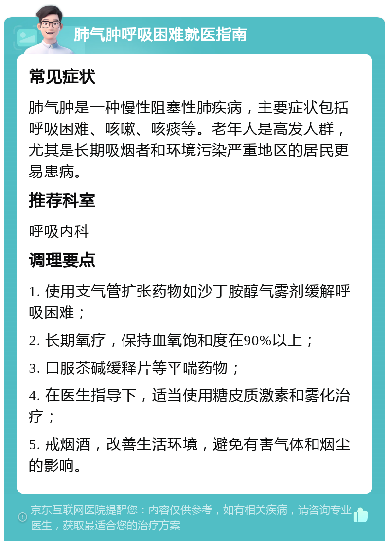 肺气肿呼吸困难就医指南 常见症状 肺气肿是一种慢性阻塞性肺疾病，主要症状包括呼吸困难、咳嗽、咳痰等。老年人是高发人群，尤其是长期吸烟者和环境污染严重地区的居民更易患病。 推荐科室 呼吸内科 调理要点 1. 使用支气管扩张药物如沙丁胺醇气雾剂缓解呼吸困难； 2. 长期氧疗，保持血氧饱和度在90%以上； 3. 口服茶碱缓释片等平喘药物； 4. 在医生指导下，适当使用糖皮质激素和雾化治疗； 5. 戒烟酒，改善生活环境，避免有害气体和烟尘的影响。