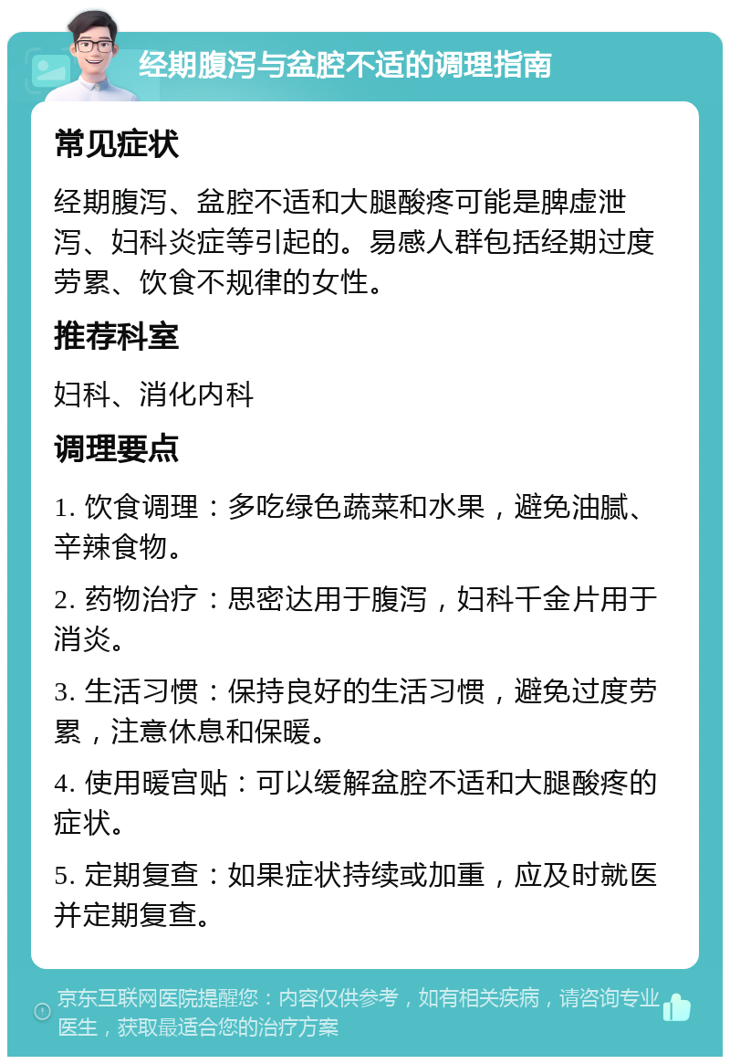 经期腹泻与盆腔不适的调理指南 常见症状 经期腹泻、盆腔不适和大腿酸疼可能是脾虚泄泻、妇科炎症等引起的。易感人群包括经期过度劳累、饮食不规律的女性。 推荐科室 妇科、消化内科 调理要点 1. 饮食调理：多吃绿色蔬菜和水果，避免油腻、辛辣食物。 2. 药物治疗：思密达用于腹泻，妇科千金片用于消炎。 3. 生活习惯：保持良好的生活习惯，避免过度劳累，注意休息和保暖。 4. 使用暖宫贴：可以缓解盆腔不适和大腿酸疼的症状。 5. 定期复查：如果症状持续或加重，应及时就医并定期复查。