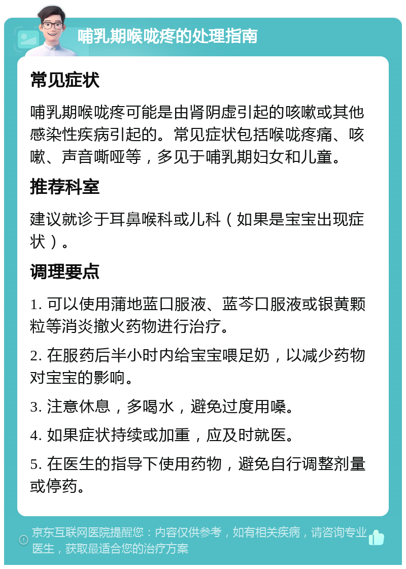 哺乳期喉咙疼的处理指南 常见症状 哺乳期喉咙疼可能是由肾阴虚引起的咳嗽或其他感染性疾病引起的。常见症状包括喉咙疼痛、咳嗽、声音嘶哑等，多见于哺乳期妇女和儿童。 推荐科室 建议就诊于耳鼻喉科或儿科（如果是宝宝出现症状）。 调理要点 1. 可以使用蒲地蓝口服液、蓝芩口服液或银黄颗粒等消炎撤火药物进行治疗。 2. 在服药后半小时内给宝宝喂足奶，以减少药物对宝宝的影响。 3. 注意休息，多喝水，避免过度用嗓。 4. 如果症状持续或加重，应及时就医。 5. 在医生的指导下使用药物，避免自行调整剂量或停药。