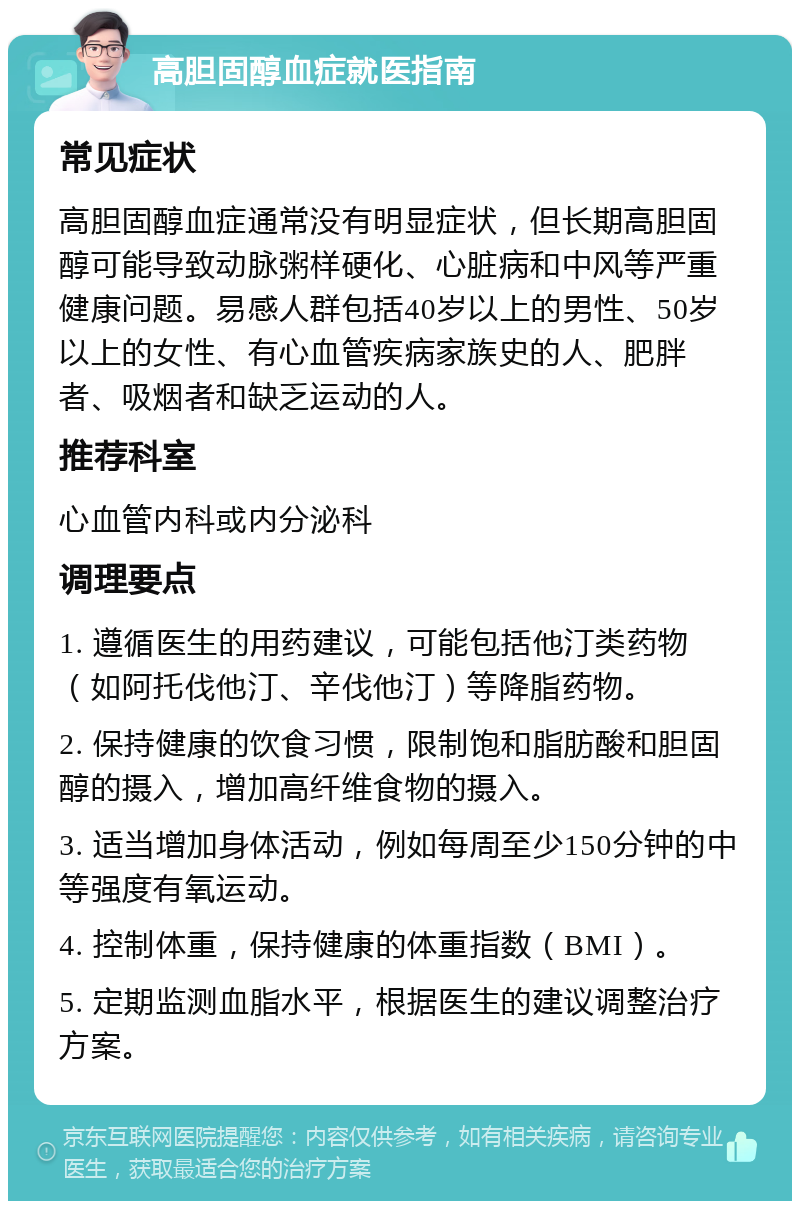 高胆固醇血症就医指南 常见症状 高胆固醇血症通常没有明显症状，但长期高胆固醇可能导致动脉粥样硬化、心脏病和中风等严重健康问题。易感人群包括40岁以上的男性、50岁以上的女性、有心血管疾病家族史的人、肥胖者、吸烟者和缺乏运动的人。 推荐科室 心血管内科或内分泌科 调理要点 1. 遵循医生的用药建议，可能包括他汀类药物（如阿托伐他汀、辛伐他汀）等降脂药物。 2. 保持健康的饮食习惯，限制饱和脂肪酸和胆固醇的摄入，增加高纤维食物的摄入。 3. 适当增加身体活动，例如每周至少150分钟的中等强度有氧运动。 4. 控制体重，保持健康的体重指数（BMI）。 5. 定期监测血脂水平，根据医生的建议调整治疗方案。