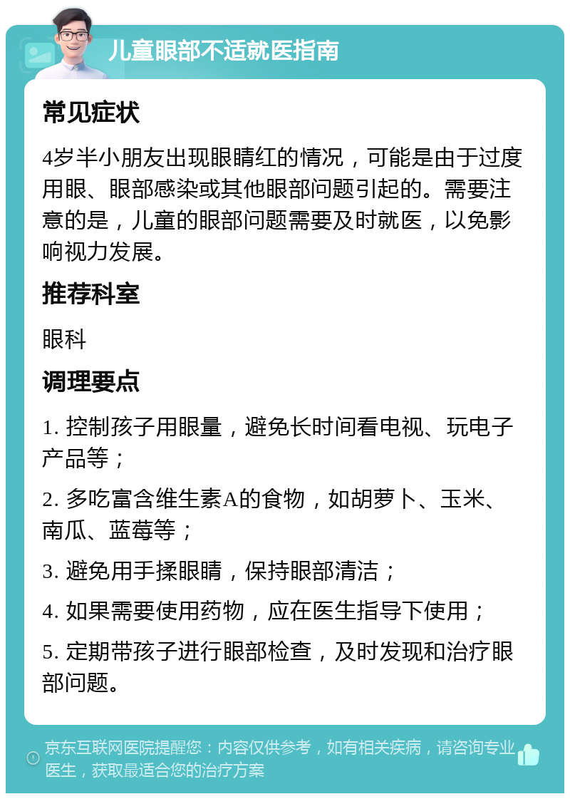 儿童眼部不适就医指南 常见症状 4岁半小朋友出现眼睛红的情况，可能是由于过度用眼、眼部感染或其他眼部问题引起的。需要注意的是，儿童的眼部问题需要及时就医，以免影响视力发展。 推荐科室 眼科 调理要点 1. 控制孩子用眼量，避免长时间看电视、玩电子产品等； 2. 多吃富含维生素A的食物，如胡萝卜、玉米、南瓜、蓝莓等； 3. 避免用手揉眼睛，保持眼部清洁； 4. 如果需要使用药物，应在医生指导下使用； 5. 定期带孩子进行眼部检查，及时发现和治疗眼部问题。