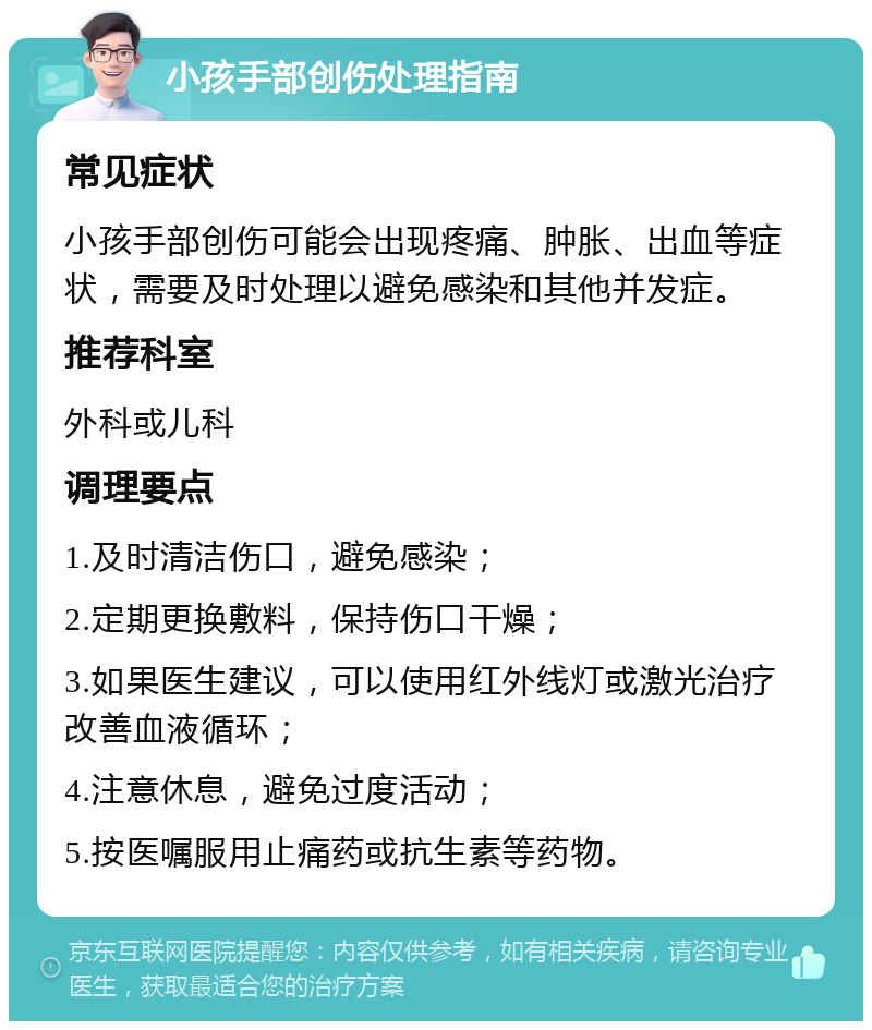 小孩手部创伤处理指南 常见症状 小孩手部创伤可能会出现疼痛、肿胀、出血等症状，需要及时处理以避免感染和其他并发症。 推荐科室 外科或儿科 调理要点 1.及时清洁伤口，避免感染； 2.定期更换敷料，保持伤口干燥； 3.如果医生建议，可以使用红外线灯或激光治疗改善血液循环； 4.注意休息，避免过度活动； 5.按医嘱服用止痛药或抗生素等药物。