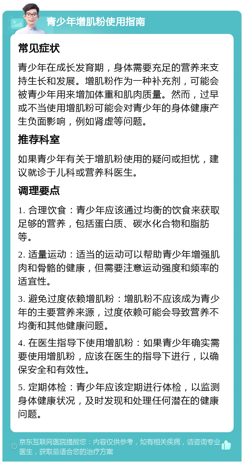 青少年增肌粉使用指南 常见症状 青少年在成长发育期，身体需要充足的营养来支持生长和发展。增肌粉作为一种补充剂，可能会被青少年用来增加体重和肌肉质量。然而，过早或不当使用增肌粉可能会对青少年的身体健康产生负面影响，例如肾虚等问题。 推荐科室 如果青少年有关于增肌粉使用的疑问或担忧，建议就诊于儿科或营养科医生。 调理要点 1. 合理饮食：青少年应该通过均衡的饮食来获取足够的营养，包括蛋白质、碳水化合物和脂肪等。 2. 适量运动：适当的运动可以帮助青少年增强肌肉和骨骼的健康，但需要注意运动强度和频率的适宜性。 3. 避免过度依赖增肌粉：增肌粉不应该成为青少年的主要营养来源，过度依赖可能会导致营养不均衡和其他健康问题。 4. 在医生指导下使用增肌粉：如果青少年确实需要使用增肌粉，应该在医生的指导下进行，以确保安全和有效性。 5. 定期体检：青少年应该定期进行体检，以监测身体健康状况，及时发现和处理任何潜在的健康问题。