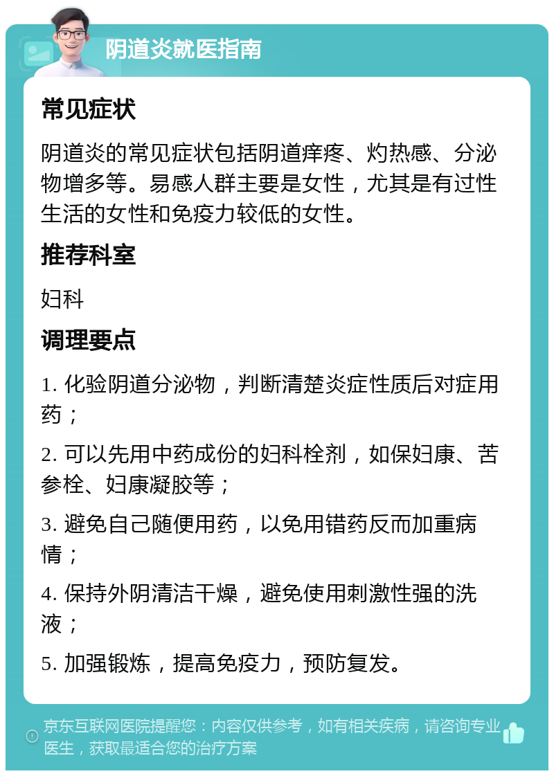 阴道炎就医指南 常见症状 阴道炎的常见症状包括阴道痒疼、灼热感、分泌物增多等。易感人群主要是女性，尤其是有过性生活的女性和免疫力较低的女性。 推荐科室 妇科 调理要点 1. 化验阴道分泌物，判断清楚炎症性质后对症用药； 2. 可以先用中药成份的妇科栓剂，如保妇康、苦参栓、妇康凝胶等； 3. 避免自己随便用药，以免用错药反而加重病情； 4. 保持外阴清洁干燥，避免使用刺激性强的洗液； 5. 加强锻炼，提高免疫力，预防复发。