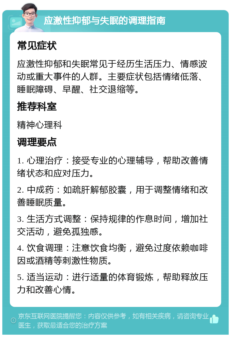 应激性抑郁与失眠的调理指南 常见症状 应激性抑郁和失眠常见于经历生活压力、情感波动或重大事件的人群。主要症状包括情绪低落、睡眠障碍、早醒、社交退缩等。 推荐科室 精神心理科 调理要点 1. 心理治疗：接受专业的心理辅导，帮助改善情绪状态和应对压力。 2. 中成药：如疏肝解郁胶囊，用于调整情绪和改善睡眠质量。 3. 生活方式调整：保持规律的作息时间，增加社交活动，避免孤独感。 4. 饮食调理：注意饮食均衡，避免过度依赖咖啡因或酒精等刺激性物质。 5. 适当运动：进行适量的体育锻炼，帮助释放压力和改善心情。