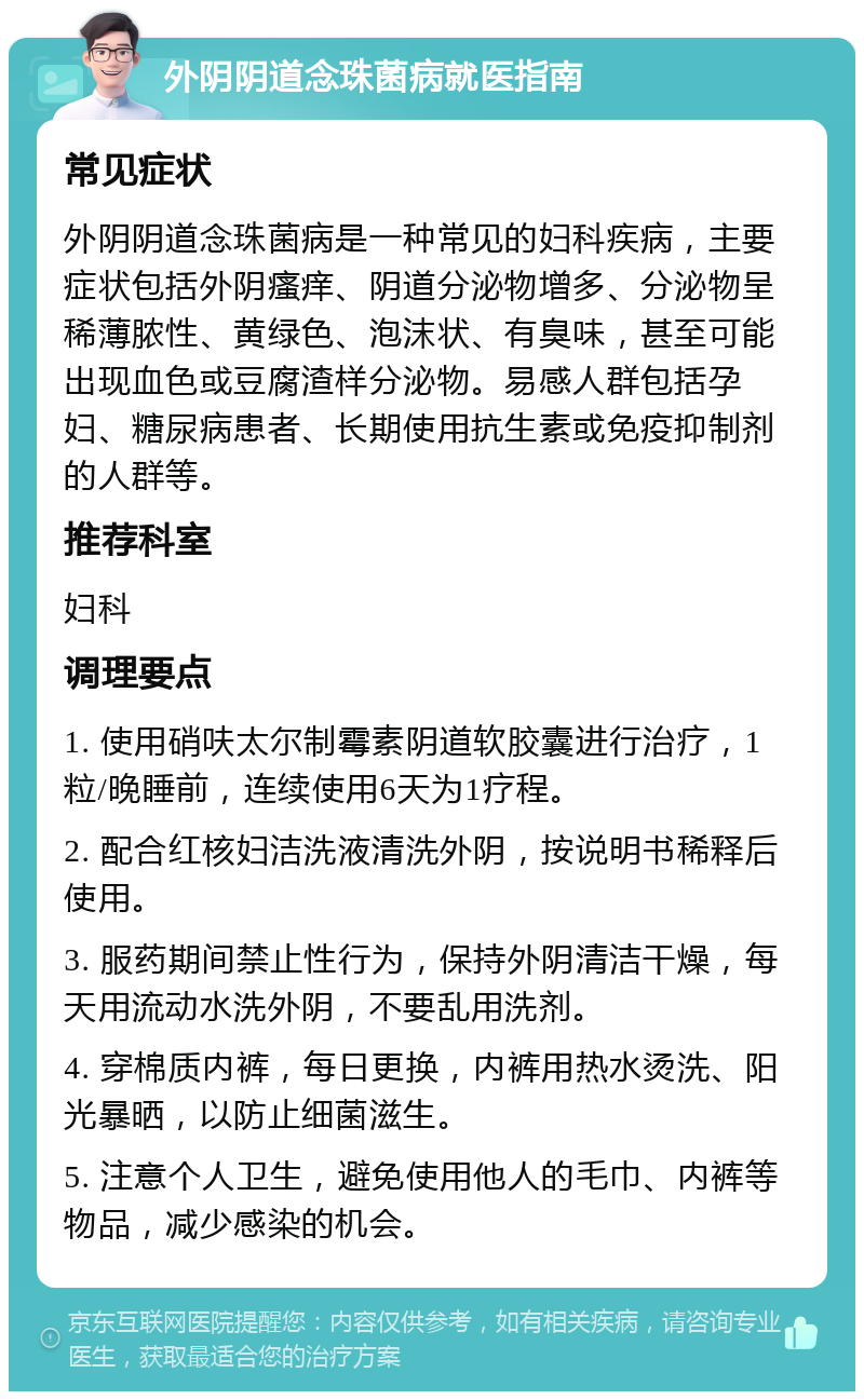 外阴阴道念珠菌病就医指南 常见症状 外阴阴道念珠菌病是一种常见的妇科疾病，主要症状包括外阴瘙痒、阴道分泌物增多、分泌物呈稀薄脓性、黄绿色、泡沫状、有臭味，甚至可能出现血色或豆腐渣样分泌物。易感人群包括孕妇、糖尿病患者、长期使用抗生素或免疫抑制剂的人群等。 推荐科室 妇科 调理要点 1. 使用硝呋太尔制霉素阴道软胶囊进行治疗，1粒/晚睡前，连续使用6天为1疗程。 2. 配合红核妇洁洗液清洗外阴，按说明书稀释后使用。 3. 服药期间禁止性行为，保持外阴清洁干燥，每天用流动水洗外阴，不要乱用洗剂。 4. 穿棉质内裤，每日更换，内裤用热水烫洗、阳光暴晒，以防止细菌滋生。 5. 注意个人卫生，避免使用他人的毛巾、内裤等物品，减少感染的机会。