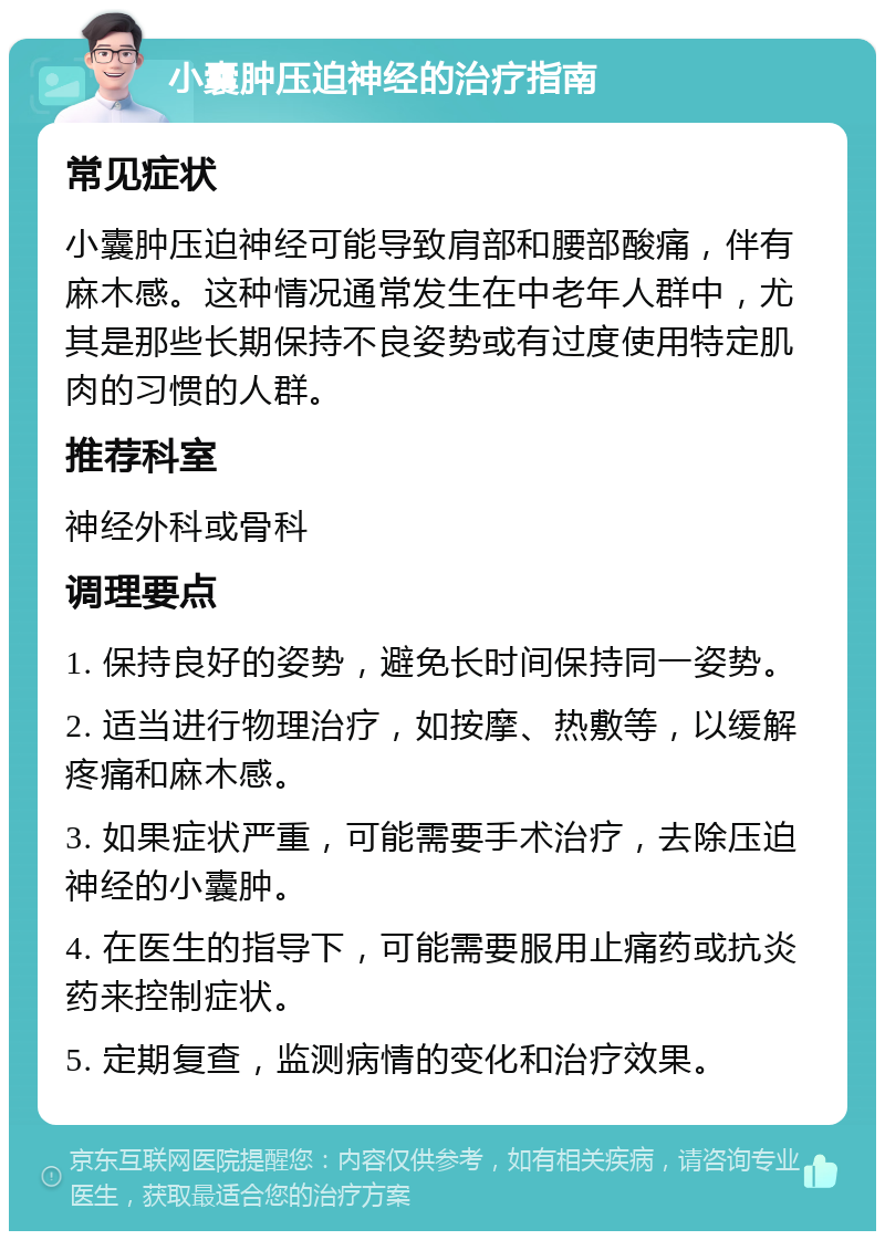 小囊肿压迫神经的治疗指南 常见症状 小囊肿压迫神经可能导致肩部和腰部酸痛，伴有麻木感。这种情况通常发生在中老年人群中，尤其是那些长期保持不良姿势或有过度使用特定肌肉的习惯的人群。 推荐科室 神经外科或骨科 调理要点 1. 保持良好的姿势，避免长时间保持同一姿势。 2. 适当进行物理治疗，如按摩、热敷等，以缓解疼痛和麻木感。 3. 如果症状严重，可能需要手术治疗，去除压迫神经的小囊肿。 4. 在医生的指导下，可能需要服用止痛药或抗炎药来控制症状。 5. 定期复查，监测病情的变化和治疗效果。