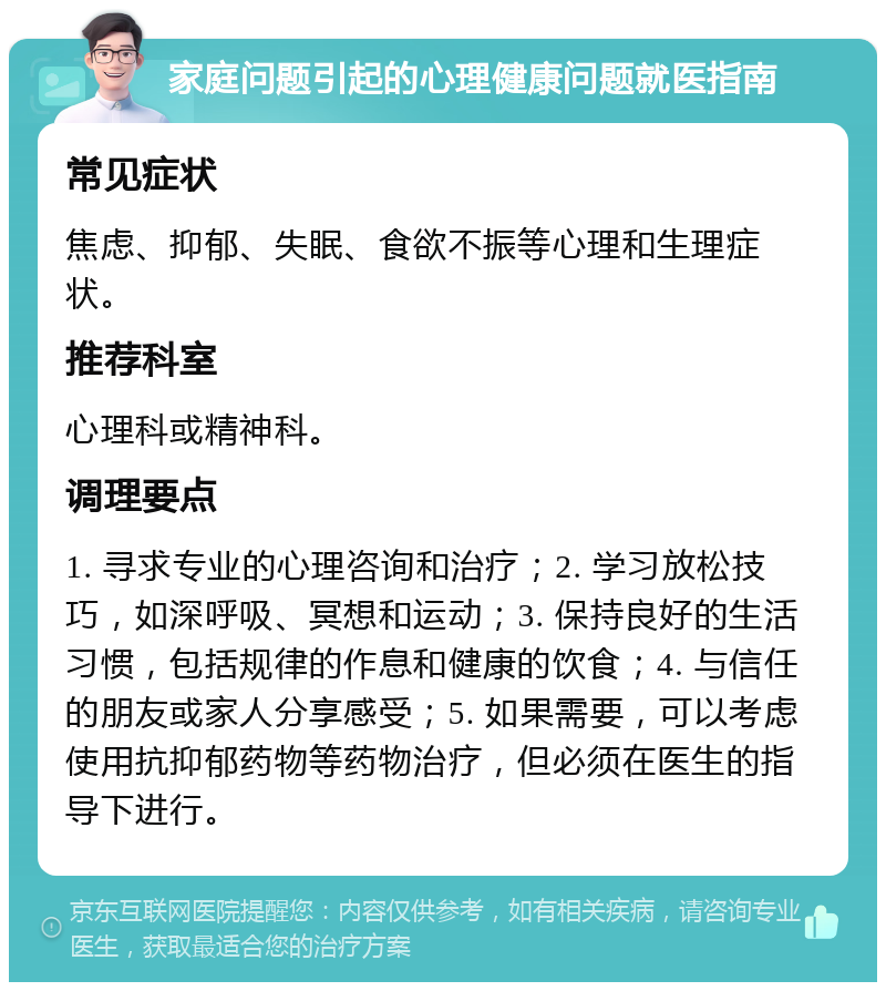 家庭问题引起的心理健康问题就医指南 常见症状 焦虑、抑郁、失眠、食欲不振等心理和生理症状。 推荐科室 心理科或精神科。 调理要点 1. 寻求专业的心理咨询和治疗；2. 学习放松技巧，如深呼吸、冥想和运动；3. 保持良好的生活习惯，包括规律的作息和健康的饮食；4. 与信任的朋友或家人分享感受；5. 如果需要，可以考虑使用抗抑郁药物等药物治疗，但必须在医生的指导下进行。